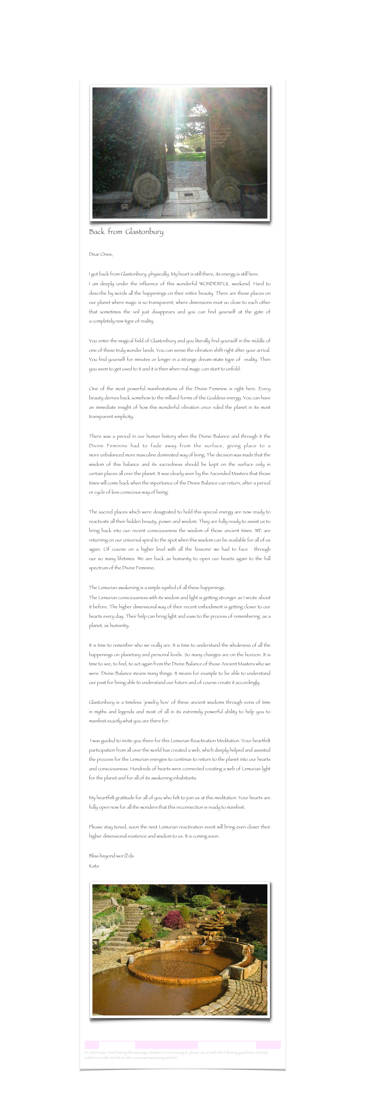 ￼
Back  from  Glastonbury

Dear Ones, I got back from Glastonbury, physically. My heart is still there, its energy is still here.I am deeply under the influence of this wonderful WONDERFUL weekend. Hard to describe by words all the happenings on their entire beauty. There are those places on our planet where magic is so transparent, where dimensions exist so close to each other that sometimes the veil just disappears and you can find yourself at the gate of a completely new type of reality. You enter the magical field of Glastonbury and you literally find yourself in the middle of one of these truly wonder lands. You can sense the vibration shift right after your arrival. You find yourself for minutes or longer in a strange dream-state type of  reality. Then you seem to get used to it and it is then when real magic can start to unfold.One of the most powerful manifestations of the Divine Feminine is right here. Every beauty derives back somehow to the milliard forms of the Goddess energy. You can have an immediate insight of how this wonderful vibration once ruled the planet in its most transparent simplicity. There was a period in our human history when the Divine Balance and through it the Divine Feminine had to fade away from the surface, giving place to a more unbalanced more masculine dominated way of living. The decision was made that the wisdom of this balance and its sacredness should be kept on the surface only in certain places all over the planet. It was clearly seen by the Ascended Masters that those times will come back when the importance of the Divine Balance can return, after a period or cycle of less conscious way of being. The sacred places which were designated to hold this special energy are now ready to reactivate all their hidden beauty, power and wisdom. They are fully ready to assist us to bring back into our recent consciousness the wisdom of those ancient times. WE are returning on our universal spiral to the spot when this wisdom can be available for all of us again. Of course on a higher level with all the 'lessons' we had to face  through our so many lifetimes. We are back as humanity to open our hearts again to the full spectrum of the Divine Feminine. The Lemurian awakening is a simple symbol of all these happenings.The Lemurian consciousness with its wisdom and light is getting stronger as I wrote about it before. The higher dimensional way of their recent embodiment is getting closer to our hearts every day. Their help can bring light and ease to the process of remembering  as a planet, as humanity. It is time to remember who we really are. It is time to understand the wholeness of all the happenings on planetary and personal levels. So many changes are on the horizon. It is time to see, to feel, to act again from the Divine Balance of those Ancient Masters who we were. Divine Balance means many things. It means for example to be able to understand our past for being able to understand our future and of course create it accordingly. Glastonbury is a timeless `jewelry box‘ of these ancient wisdoms through eons of time in myths and legends and most of all in its extremely powerful ability to help you to manifest exactly what you are there for.
 I was guided to invite you there for this Lemurian Reactivation Meditation. Your heartfelt participation from all over the world has created a web, which deeply helped and assisted the process for the Lemurian energies to continue to return to the planet into our hearts and consciousness. Hundreds of hearts were connected creating a web of Lemurian light for the planet and for all of its awakening inhabitants. My heartfelt gratitude for all of you who felt to join us at this meditation. Your hearts are fully open now for all the wonders that this reconnection is ready to manifest. Please stay tuned, soon the next Lemurian reactivation event will bring even closer their higher dimensional existence and wisdom to us. It is coming soon. Bliss beyond wor(l)dsKata

￼


Lemurian Letter 11                                                           www.lemurianawakening.com
© 2009 Kata. Distributing this message elsewhere is encouraged, please do so with the following guidelines: Include author's credit and link to the LemurianAwakening website: www.lemurianawakening.com