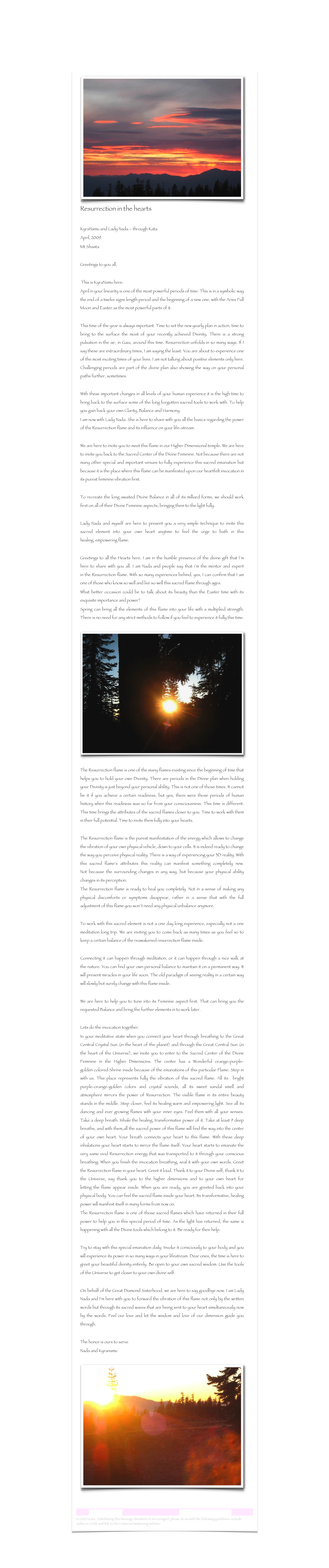 ￼
Resurrection in the hearts
KyraNamu and Lady Nada – through Kata April, 2009.Mt Shasta    
Greetings to you all,
 This is KyraNamu here.April in your linearity is one of the most powerful periods of time. This is in a symbolic way the end of a twelve signs length period and the beginning of a new one, with the Aries Full Moon and Easter as the most powerful parts of it. This time of the year is always important. Time to set the new yearly plan in action, time to bring to the surface the most of your recently achieved Divinity. There is a strong pulsation in the air, in Gaia, around this time. Resurrection unfolds in so many ways. If I say these are extraordinary times, I am saying the least. You are about to experience one of the most exciting times of your lives. I am not talking about positive elements only here. Challenging periods are part of the divine plan also showing the way on your personal paths further, sometimes.
With these important changes in all levels of your human experience it is the high time to bring back to the surface some of the long forgotten sacred tools to work with. To help you gain back your own Clarity, Balance and Harmony.I am now with Lady Nada. She is here to share with you all the basics regarding the power of the Resurrection flame and its influence on your life-stream. We are here to invite you to meet this flame in our Higher Dimensional temple. We are here to invite you back to the Sacred Center of the Divine Feminine. Not because there are not many other special and important venues to fully experience this sacred emanation but because it is the place where this flame can be manifested upon our heartfelt invocation in its purest feminine vibration first. To recreate the long awaited Divine Balance in all of its milliard forms, we should work first on all of their Divine Feminine aspects, bringing them to the light fully. Lady Nada and myself are here to present you a very simple technique to invite this sacred element into your own heart anytime to feel the urge to bath in this healing, empowering flame. Greetings to all the Hearts here. I am in the humble presence of the divine gift that I´m here to share with you all. I am Nada and people say that i´m the mentor and expert in the Resurrection flame. With so many experiences behind, yes, I can confirm that I am one of those who know so well and live so well this sacred flame through ages.What better occasion could be to talk about its beauty than the Easter time with its exquisite importance and power?Spring can bring all the elements of this flame into your life with a multiplied strength. There is no need for any strict methods to follow if you feel to experience it fully this time. 
￼
The Resurrection flame is one of the many flames existing since the beginning of time that helps you to hold your own Divinity. There are periods in the Divine plan when holding your Divinity is just beyond your personal ability. This is not one of those times. It cannot be it if you achieve a certain readiness, but yes, there were those periods of human history when this readiness was so far from your consciousness. This time is different. This time brings the attributes of the sacred flames closer to you. Time to work with them in their full potential. Time to invite them fully into your hearts.  The Resurrection flame is the purest manifestation of the energy which allows to change the vibration of your own physical vehicle, down to your cells. It is indeed ready to change the way you perceive physical reality. There is a way of experiencing your 3D reality. With this sacred flame‘s attributes this reality can manifest something completely new. Not because the surrounding changes in any way, but because your physical ability changes in its perception.The Resurrection flame is ready to heal you completely. Not in a sense of making any physical discomforts or symptoms disappear, rather in a sense that with the full adjustment of this flame you won´t need any physical unbalance anymore. To work with this sacred element is not a one day long experience, especially not a one meditation long trip. We are inviting you to come back as many times as you feel so to keep a certain balance of the reawakened resurrection flame inside. Connecting it can happen through meditation, or it can happen through a nice walk at the nature. You can find your own personal balance to maintain it on a permanent way. It will present miracles in your life soon. The old paradigm of seeing reality in a certain way will slowly but surely change with this flame inside. We are here to help you to tune into its Feminine aspect first. That can bring you the requested Balance and bring the further elements in to work later. Lets do the invocation together.In your meditative state when you connect your heart through breathing to the Great Central Crystal Sun (in the heart of the planet) and through the Great Central Sun (in the heart of the Universe), we invite you to enter to the Sacred Center of the Divine Feminine in the Higher Dimensions. The center has a Wonderful orange-purple-golden colored Shrine inside because of the emanations of this particular Flame. Step in with us. This place represents fully the vibration of this sacred flame. All its  bright purple-orange-golden colors and crystal sounds, all its sweet sandal smell and atmosphere mirrors the power of Resurrection. The visible flame in its entire beauty stands in the middle. Step closer, feel its healing warm and empowering light. See all its dancing and ever growing flames with your inner eyes. Feel them with all your senses. Take a deep breath. Inhale the healing, transformative power of it. Take at least 9 deep breaths, and with them,all the sacred power of this flame will find the way into the center of your own heart. Your breath connects your heart to this flame. With these deep inhalations your heart starts to mirror the flame itself. Your heart starts to emanate the very same vivid Resurrection energy that was transported to it through your conscious breathing. When you finish the invocation breathing, seal it with your own words. Greet the Resurrection flame in your heart. Greet it loud. Thank it to your Divine self, thank it to the Universe, say thank you to the higher dimensions and to your own heart for letting the flame appear inside. When you are ready, you are greeted back into your physical body. You can feel the sacred flame inside your heart. Its transformative, healing power will manifest itself in many forms from now on.  The Resurrection flame is one of those sacred flames which have returned in their full power to help you in this special period of time. As the light has returned, the same is happening with all the Divine tools which belong to it. Be ready for their help. Try to stay with this special emanation daily. Invoke it consciously to your body and you will experience its power in so many ways in your lifestream. Dear ones, the time is here to greet your beautiful divinity entirely. Be open to your own sacred wisdom. Use the tools of the Universe to get closer to your own divine self.    On behalf of the Great Diamond Sisterhood, we are here to say goodbye now. I am Lady Nada and I´m here with you to forward the vibration of this flame not only by the written words but through its sacred waves that are being sent to your heart simultaneously now by the words. Feel our love and let the wisdom and love of our dimension guide you through. The honor is ours to serveNada and Kyranamu

￼


Lemurian Letter 12                                                           www.lemurianawakening.com
© 2009 Kata. Distributing this message elsewhere is encouraged, please do so with the following guidelines: Include author's credit and link to the LemurianAwakening website: www.lemurianawakening.com