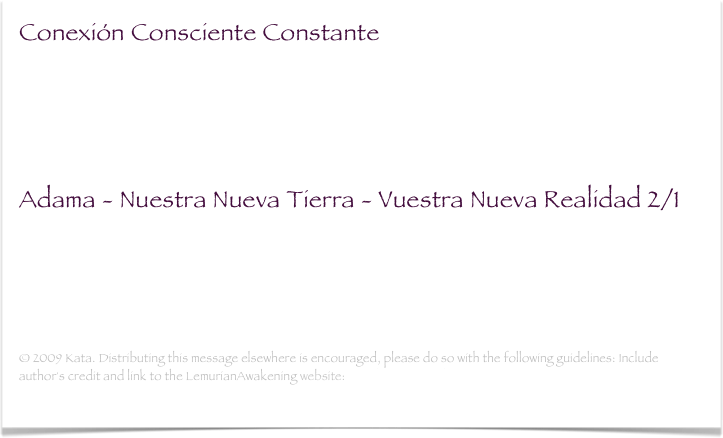 Conexión Consciente Constante
Estoy convencida de que habéis notado en vuestras vidas que todo está sucediendo a una velocidad difícil de imaginar hace unos cuantos años. Estamos, de hecho, en el período más importante de nuestras vidas...(leer mas)

Adama - Nuestra Nueva Tierra - Vuestra Nueva Realidad 2/1
Qué placer admirar esta época de este maravilloso año. Veo un montón de corazones recién despertados a su propia misión sagrada, acercando aún más las Dimensiones Superiores a vuestro actual tipo de existencia...(leer mas)
 
© 2009 Kata. Distributing this message elsewhere is encouraged, please do so with the following guidelines: Include author's credit and link to the LemurianAwakening website: www.lemurianawakening.com