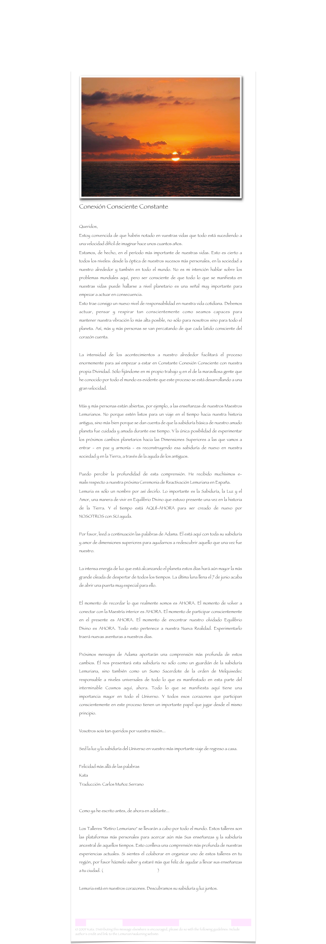 ￼
Conexión Consciente Constante

Queridos,Estoy convencida de que habéis notado en vuestras vidas que todo está sucediendo a una velocidad difícil de imaginar hace unos cuantos años. 
Estamos, de hecho, en el período más importante de nuestras vidas. Esto es cierto a todos los niveles: desde la óptica de nuestros sucesos más personales, en la sociedad a nuestro alrededor y también en todo el mundo. No es mi intención hablar sobre los problemas mundiales aquí, pero ser consciente de que todo lo que se manifiesta en nuestras vidas puede hallarse a nivel planetario es una señal muy importante para empezar a actuar en consecuencia. Esto trae consigo un nuevo nivel de responsabilidad en nuestra vida cotidiana. Debemos actuar, pensar y respirar tan conscientemente como seamos capaces para mantener nuestra vibración lo más alta posible, no sólo para nosotros sino para todo el planeta. Así, más y más personas se van percatando de que cada latido consciente del corazón cuenta. La intensidad de los acontecimientos a nuestro alrededor facilitará el proceso enormemente para así empezar a estar en Constante Conexión Consciente con nuestra propia Divinidad. Sólo fijándome en mi propio trabajo y en el de la maravillosa gente que he conocido por todo el mundo es evidente que este proceso se está desarrollando a una gran velocidad.Más y más personas están abiertas, por ejemplo, a las enseñanzas de nuestros Maestros Lemurianos. No porque estén listos para un viaje en el tiempo hacia nuestra historia antigua, sino más bien porque se dan cuenta de que la sabiduría básica de nuestro amado planeta fue cuidada y amada durante ese tiempo. Y la única posibilidad de experimentar los próximos cambios planetarios hacia las Dimensiones Superiores a las que vamos a entrar - en paz y armonía - es reconstruyendo esa sabiduría de nuevo en nuestra sociedad y en la Tierra, a través de la ayuda de los antiguos.Puedo percibir la profundidad de esta comprensión. He recibido muchísimos e-mails respecto a nuestra próxima Ceremonia de Reactivación Lemuriana en España. Lemuria es sólo un nombre por así decirlo. Lo importante es la Sabiduría, la Luz y el Amor, una manera de vivir en Equilibrio Divino que estuvo presente una vez en la historia de la Tierra. Y el tiempo está AQUÍ-AHORA para ser creado de nuevo por NOSOTROS con SU ayuda. Por favor, leed a continuación las palabras de Adama. Él está aquí con toda su sabiduría y amor de dimensiones superiores para ayudarnos a redescubrir aquello que una vez fue nuestro. La intensa energía de luz que está alcanzando el planeta estos días hará aún mayor la más grande oleada de despertar de todos los tiempos. La última luna llena el 7 de junio acaba de abrir una puerta muy especial para ello. El momento de recordar lo que realmente somos es AHORA. El momento de volver a conectar con la Maestría interior es AHORA. El momento de participar conscientemente en el presente es AHORA. El momento de encontrar nuestro olvidado Equilibrio Divino es AHORA. Todo esto pertenece a nuestra Nueva Realidad. Experimentarlo traerá nuevas aventuras a nuestros días. Próximos mensajes de Adama aportarán una comprensión más profunda de estos cambios. Él nos presentará esta sabiduría no sólo como un guardián de la sabiduría Lemuriana, sino también como un Sumo Sacerdote de la orden de Melquisedec responsable a niveles universales de todo lo que es manifestado en esta parte del interminable Cosmos aquí, ahora. Todo lo que se manifiesta aquí tiene una importancia mayor en todo el Universo. Y todos esos corazones que participan conscientemente en este proceso tienen un importante papel que jugar desde el mismo principio. Vosotros sois tan queridos por vuestra misión... Sed la luz y la sabiduría del Universo en vuestro más importante viaje de regreso a casa. Felicidad más allá de las palabrasKata 
Traducción: Carlos Muñoz SerranoComo ya he escrito antes, de ahora en adelante... Los Talleres "Retiro Lemuriano" se llevarán a cabo por todo el mundo. Estos talleres son las plataformas más personales para acercar aún más Sus enseñanzas y la sabiduría ancestral de aquellos tiempos. Esto conlleva una comprensión más profunda de nuestras experiencias actuales. Si sientes el colaborar en organizar uno de estos talleres en tu región, por favor házmelo saber y estaré más que feliz de ayudar a llevar sus enseñanzas a tu ciudad. (lemurianawakening@gmail.com)Lemuria está en nuestros corazones. Descubramos su sabiduría y luz juntos.


Carta Lemuriana  14                                                           www.lemurianawakening.com
© 2009 Kata. Distributing this message elsewhere is encouraged, please do so with the following guidelines: Include author's credit and link to the LemurianAwakening website: www.lemurianawakening.com
