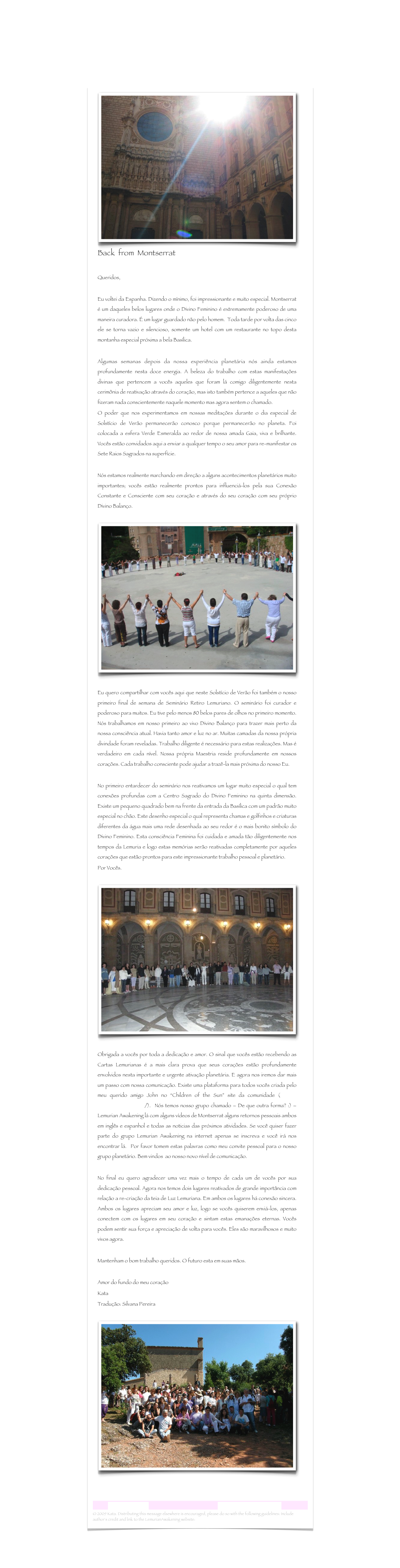 ￼Back  from  Montserrat

Queridos, Eu voltei da Espanha. Dizendo o mínimo, foi impressionante e muito especial. Montserrat é um daqueles belos lugares onde o Divino Feminino é extremamente poderoso de uma maneira curadora. É um lugar guardado não pelo homem.  Toda tarde por volta das cinco ele se torna vazio e silencioso, somente um hotel com um restaurante no topo desta montanha especial próxima a bela Basílica. Algumas semanas depois da nossa experiência planetária nós ainda estamos profundamente nesta doce energia. A beleza do trabalho com estas manifestações divinas que pertencem a vocês aqueles que foram lá comigo diligentemente nesta cerimônia de reativação através do coração, mas isto também pertence a aqueles que não fizeram nada conscientemente naquele momento mas agora sentem o chamado.O poder que nos experimentamos em nossas meditações durante o dia especial de Solstício de Verão permanecerão conosco porque permanecerão no planeta. Foi colocada a esfera Verde Esmeralda ao redor de nossa amada Gaia, viva e brilhante. Vocês estão convidados aqui a enviar a qualquer tempo o seu amor para re-manifestar os Sete Raios Sagrados na superfície. Nós estamos realmente marchando em direção a alguns acontecimentos planetários muito importantes; vocês estão realmente prontos para influenciá-los pela sua Conexão Constante e Consciente com seu coração e através do seu coração com seu próprio Divino Balanço. 
￼

Eu quero compartilhar com vocês aqui que neste Solstício de Verão foi também o nosso primeiro final de semana de Seminário Retiro Lemuriano. O seminário foi curador e poderoso para muitos. Eu tive pelo menos 80 belos pares de olhos no primeiro momento. Nós trabalhamos em nosso primeiro ao vivo Divino Balanço para trazer mais perto da nossa consciência atual. Havia tanto amor e luz no ar. Muitas camadas da nossa própria divindade foram reveladas. Trabalho diligente é necessário para estas realizações. Mas é verdadeiro em cada nível. Nossa própria Maestria reside profundamente em nossos corações. Cada trabalho consciente pode ajudar a trazê-la mais próxima do nosso Eu.
No primeiro entardecer do seminário nos reativamos um lugar muito especial o qual tem conexões profundas com a Centro Sagrado do Divino Feminino na quinta dimensão. Existe um pequeno quadrado bem na frente da entrada da Basílica com um padrão muito especial no chão. Este desenho especial o qual representa chamas e golfinhos e criaturas diferentes da água mais uma rede desenhada ao seu redor é o mais bonito símbolo do Divino Feminino. Esta consciência Feminina foi cuidada e amada tão diligentemente nos tempos da Lemuria e logo estas memórias serão reativadas completamente por aqueles corações que estão prontos para este impressionante trabalho pessoal e planetário. 
Por Vocês.

￼
                                                                     
Obrigada a vocês por toda a dedicação e amor. O sinal que vocês estão recebendo as Cartas Lemurianas é a mais clara prova que seus corações estão profundamente envolvidos nesta importante e urgente ativação planetária. E agora nos iremos dar mais um passo com nossa comunicação. Existe uma plataforma para todos vocês criada pelo meu querido amigo John no “Children of the Sun” site da comunidade (http://sunchildren.ning.com/).  Nós temos nosso grupo chamado – De que outra forma? :) – Lemurian Awakening lá com alguns vídeos de Montserrat alguns retornos pessoais ambos em inglês e espanhol e todas as noticias das próximos atividades. Se você quiser fazer parte do grupo Lemurian Awakening na internet apenas se inscreva e você irá nos encontrar lá.  Por favor tomem estas palavras como meu convite pessoal para o nosso grupo planetário. Bem vindos  ao nosso novo nível de comunicação.No final eu quero agradecer uma vez mais o tempo de cada um de vocês por sua dedicação pessoal. Agora nos temos dois lugares reativados de grande importância com relação a re-criação da teia de Luz Lemuriana. Em ambos os lugares há conexão sincera. Ambos os lugares apreciam seu amor e luz, logo se vocês quiserem enviá-los, apenas conectem com os lugares em seu coração e sintam estas emanações eternas. Vocês podem sentir sua força e apreciação de volta para vocês. Eles são maravilhosos e muito vivos agora.
Mantenham o bom trabalho queridos. O futuro esta em suas mãos.  Amor do fundo do meu coraçãoKata Tradução: Silvana Pereira

￼



Lemurian Letter 15                                                           www.lemurianawakening.com
© 2009 Kata. Distributing this message elsewhere is encouraged, please do so with the following guidelines: Include author's credit and link to the LemurianAwakening website: www.lemurianawakening.com