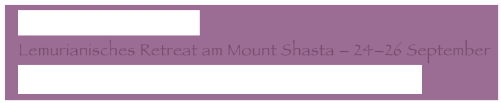   Zurück von Montserrat
  Lemurianisches Retreat am Mount Shasta – 24–26 September
  Adama - Unsere Neue Erde – Eure Neue Realität 2/2