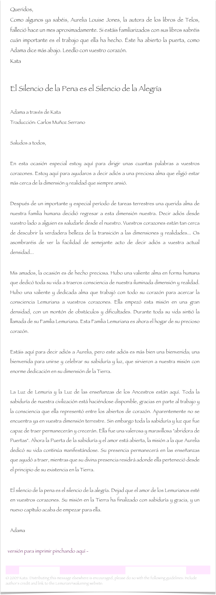 Queridos,Como algunos ya sabéis, Aurelia Louise Jones, la autora de los libros de Telos, falleció hace un mes aproximadamente. Si estáis familiarizados con sus libros sabréis cuán importante es el trabajo que ella ha hecho. Éste ha abierto la puerta, como Adama dice más abajo. Leedlo con vuestro corazón.Kata

El Silencio de la Pena es el Silencio de la Alegría

Adama a través de KataTraducción: Carlos Muñoz SerranoSaludos a todos,
En esta ocasión especial estoy aquí para dirigir unas cuantas palabras a vuestros corazones. Estoy aquí para ayudaros a decir adiós a una preciosa alma que eligió estar más cerca de la dimensión y realidad que siempre ansió. Después de un importante y especial período de tareas terrestres una querida alma de nuestra familia humana decidió regresar a esta dimensión nuestra. Decir adiós desde vuestro lado a alguien es saludarle desde el nuestro. Vuestros corazones están tan cerca de descubrir la verdadera belleza de la transición a las dimensiones y realidades... Os asombraréis de ver la facilidad de semejante acto de decir adiós a vuestra actual densidad... Mis amados, la ocasión es de hecho preciosa. Hubo una valiente alma en forma humana que dedicó toda su vida a traeros consciencia de nuestra iluminada dimensión y realidad. Hubo una valiente y dedicada alma que trabajó con todo su corazón para acercar la consciencia Lemuriana a vuestros corazones. Ella empezó esta misión en una gran densidad, con un montón de obstáculos y dificultades. Durante toda su vida sintió la llamada de su Familia Lemuriana. Esta Familia Lemuriana es ahora el hogar de su precioso corazón. Estáis aquí para decir adiós a Aurelia, pero este adiós es más bien una bienvenida; una bienvenida para unirse y celebrar su sabiduría y luz, que sirvieron a nuestra misión con enorme dedicación en su dimensión de la Tierra.La Luz de Lemuria y la Luz de las enseñanzas de los Ancestros están aquí. Toda la sabiduría de nuestra civilización está haciéndose disponible, gracias en parte al trabajo y la consciencia que ella representó entre los abiertos de corazón. Aparentemente no se encuentra ya en vuestra dimensión terrestre. Sin embargo toda la sabiduría y luz que fue capaz de traer permanecerán y crecerán. Ella fue una valerosa y maravillosa "abridora de Puertas". Ahora la Puerta de la sabiduría y el amor está abierta, la misión a la que Aurelia dedicó su vida continúa manifestándose. Su presencia permanecerá en las enseñanzas que ayudó a traer, mientras que su divina presencia residirá adonde ella perteneció desde el principio de su existencia en la Tierra.    El silencio de la pena es el silencio de la alegría. Dejad que el amor de los Lemurianos esté en vuestros corazones. Su misión en la Tierra ha finalizado con sabiduría y gracia, y un nuevo capítulo acaba de empezar para ella. 
Adama

  versión para imprimir pinchando aquí -  El Silencio de la Pena es el Silencio de la Alegria.rtf

Carta Lemuriana 16                                                           www.lemurianawakening.com
© 2009 Kata. Distributing this message elsewhere is encouraged, please do so with the following guidelines: Include author's credit and link to the LemurianAwakening website: www.lemurianawakening.com