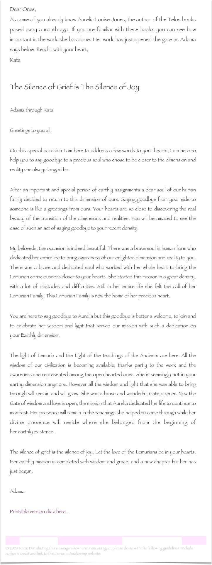 Dear Ones,As some of you already know Aurelia Louise Jones, the author of the Telos books pased away a month ago. If you are familiar with these books you can see how important is the work she has done. Her work has just opened the gate as Adama says below. Read it with your heart,Kata

The Silence of Grief is The Silence of Joy

Adama through Kata    
Greetings to you all, On this special occasion I am here to address a few words to your hearts. I am here to help you to say goodbye to a precious soul who chose to be closer to the dimension and reality she always longed for. After an important and special period of earthly assignments a dear soul of our human family decided to return to this dimension of ours. Saying goodbye from your side to someone is like a greetings from ours. Your hearts are so close to discovering the real beauty of the transition of the dimensions and realities. You will be amazed to see the ease of such an act of saying goodbye to your recent density. My beloveds, the occasion is indeed beautiful. There was a brave soul in human form who dedicated her entire life to bring awareness of our enlighted dimension and reality to you. There was a brave and dedicated soul who worked with her whole heart to bring the Lemurian consciousness closer to your hearts. She started this mission in a great density, with a lot of obstacles and difficulties. Still in her entire life she felt the call of her Lemurian Family. This Lemurian Family is now the home of her precious heart. You are here to say goodbye to Aurelia but this goodbye is better a welcome, to join and to celebrate her wisdom and light that served our mission with such a dedication on your Earthly dimension. The light of Lemuria and the Light of the teachings of the Ancients are here. All the wisdom of our civilization is becoming available, thanks partly to the work and the awareness she represented among the open hearted ones. She is seemingly not in your earthy dimension anymore. However all the wisdom and light that she was able to bring through will remain and will grow. She was a brave and wonderful Gate opener. Now the Gate of wisdom and love is open, the mission that Aurelia dedicated her life to continue to manifest. Her presence will remain in the teachings she helped to come through while her divine presence will reside where she belonged from the beginning of her earthly existence. The silence of grief is the silence of joy. Let the love of the Lemurians be in your hearts. Her earthly mission is completed with wisdom and grace, and a new chapter for her has just begun. Adama

    Printable version click here -  The Silence of Grief is The Silence of Joy.rtf


Lemurian Letter 16                                                           www.lemurianawakening.com
© 2009 Kata. Distributing this message elsewhere is encouraged, please do so with the following guidelines: Include author's credit and link to the LemurianAwakening website: www.lemurianawakening.com