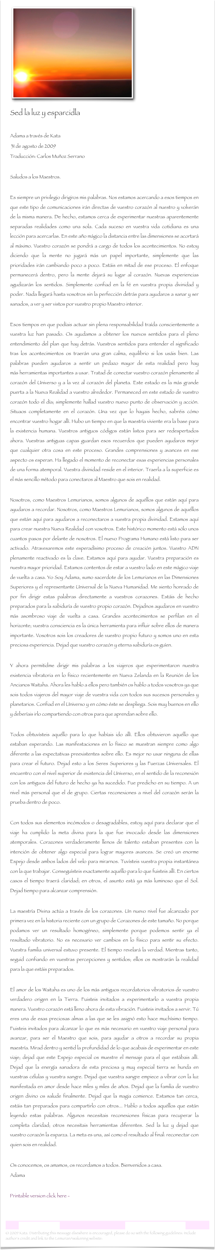  ￼
Sed la luz y esparcidla 

Adama a través de Kata 31 de agosto de 2009
Traducción: Carlos Muñoz Serrano Saludos a los Maestros. Es siempre un privilegio dirigiros mis palabras. Nos estamos acercando a esos tiempos en que este tipo de comunicaciones irán directas de vuestro corazón al nuestro y volverán de la misma manera. De hecho, estamos cerca de experimentar nuestras aparentemente separadas realidades como una sola. Cada suceso en vuestra vida cotidiana es una lección para acercarlas. En este año mágico la distancia entre las dimensiones se acortará al máximo. Vuestro corazón se pondrá a cargo de todos los acontecimientos. No estoy diciendo que la mente no jugará más un papel importante, simplemente que las prioridades irán cambiando poco a poco. Estáis en mitad de ese proceso. El enfoque permanecerá dentro, pero la mente dejará su lugar al corazón. Nuevas experiencias agudizarán los sentidos. Simplemente confiad en la fé en vuestra propia divinidad y poder. Nada llegará hasta vosotros sin la perfección detrás para ayudaros a sanar y ser sanados, a ver y ser vistos por vuestro propio Maestro interior. Esos tiempos en que podíais actuar sin plena responsabilidad traída conscientemente a vuestra luz han pasado. Os ayudamos a obtener los nuevos sentidos para el pleno entendimiento del plan que hay detrás. Vuestros sentidos para entender el significado tras los acontecimientos os traerán una gran calma, equilibrio si los usáis bien. Las palabras pueden ayudaros a sentir un pedazo mayor de esta realidad pero hay más herramientas importantes a usar. Tratad de conectar vuestro corazón plenamente al corazón del Universo y a la vez al corazón del planeta. Este estado es la más grande puerta a la Nueva Realidad a vuestro alrededor. Permaneced en este estado de vuestro corazón todo el día; simplemente hallad vuestro nuevo punto de observación y acción. Situaos completamente en el corazón. Una vez que lo hayais hecho, sabréis cómo encontrar vuestro hogar allí. Hubo un tiempo en que la maestría viviente era la base para la existencia humana. Vuestros antiguos códigos están listos para ser redespertados ahora. Vuestras antiguas capas guardan esos recuerdos que pueden ayudaros mejor que cualquier otra cosa en este proceso. Grandes comprensiones y avances en ese aspecto os esperan. Ha llegado el momento de reconectar esas experiencias personales de una forma atemporal. Vuestra divinidad reside en el interior. Traerla a la superficie es el más sencillo método para conectaros al Maestro que sois en realidad.
 Nosotros, como Maestros Lemurianos, somos algunos de aquéllos que están aquí para ayudaros a recordar. Nosotros, como Maestros Lemurianos, somos algunos de aquéllos que están aquí para ayudaros a reconectaros a vuestra propia divinidad. Estamos aquí para crear nuestra Nueva Realidad con vosotros. Este histórico momento está sólo unos cuantos pasos por delante de nosotros. El nuevo Programa Humano está listo para ser activado. Atravesaremos este esperadísimo proceso de creación juntos. Vuestro ADN plenamente reactivado es la clave. Estamos aquí para ayudar. Vuestra preparación es nuestra mayor prioridad. Estamos contentos de estar a vuestro lado en este mágico viaje de vuelta a casa. Yo Soy Adama, sumo sacerdote de los Lemurianos en las Dimensiones Superiores y el representante Universal de la Nueva Humanidad. Me siento honrado de por fin dirigir estas palabras directamente a vuestros corazones. Estáis de hecho preparados para la sabiduría de vuestro propio corazón. Dejadnos ayudaros en vuestro más asombroso viaje de vuelta a casa. Grandes acontecimientos se perfilan en el horizonte; vuestra consciencia es la única herramienta para influir sobre ellos de manera importante. Vosotros sois los creadores de vuestro propio futuro y somos uno en esta preciosa experiencia. Dejad que vuestro corazón y eterna sabiduría os guíen.   Y ahora permitidme dirigir mis palabras a los viajeros que experimentaron nuestra existencia vibratoria en lo físico recientemente en Nueva Zelanda en la Reunión de los Ancianos Waitaha. Ahora les hablo a ellos pero también os hablo a todos vosotros ya que sois todos viajeros del mayor viaje de vuestra vida con todos sus sucesos personales y planetarios. Confiad en el Universo y en cómo éste se despliega. Sois muy buenos en ello y deberíais irlo compartiendo con otros para que aprendan sobre ello. Todos obtuvísteis aquéllo para lo que habíais ido allí. Ellos obtuvieron aquéllo que estaban esperando. Las manifestaciones en lo físico se muestran siempre como algo diferente a las expectativas preexistentes sobre ello. Es mejor no usar ninguna de ellas para crear el futuro. Dejad esto a los Seres Superiores y las Fuerzas Universales. El encuentro con el nivel superior de existencia del Universo, en el sentido de la reconexión con los antiguos del futuro de hecho ya ha sucedido. Fue predicho en su tiempo. A un nivel más personal que el de grupo. Ciertas reconexiones a nivel del corazón serán la prueba dentro de poco. Con todos sus elementos incómodos o desagradables, estoy aquí para declarar que el viaje ha cumplido la meta divina para la que fue invocado desde las dimensiones atemporales. Corazones verdaderamente llenos de talento estaban presentes con la intención de obtener algo especial para lograr mayores avances. Se creó un enorme Espejo desde ambos lados del velo para mirarnos. Tuvísteis vuestra propia instantánea con la que trabajar. Conseguísteis exactamente aquéllo para lo que fuisteis allí. En ciertos casos el tiempo traerá claridad; en otros, el asunto está ya más luminoso que el Sol. Dejad tiempo para alcanzar comprensión. La maestría Divina actúa a través de los corazones. Un nuevo nivel fue alcanzado por primera vez en la historia reciente con un grupo de Corazones de este tamaño. No porque podamos ver un resultado homogéneo, simplemente porque podemos sentir ya el resultado vibratorio. No es necesario ver cambios en lo físico para sentir su efecto. Vuestra familia universal estuvo presente. El tiempo revelará la verdad. Mientras tanto, seguid confiando en vuestras percepciones y sentidos; ellos os mostrarán la realidad para la que estáis preparados. El amor de los Waitaha es uno de los más antiguos recordatorios vibratorios de vuestro verdadero origen en la Tierra. Fuisteis invitados a experimentarlo a vuestra propia manera. Vuestro corazón está lleno ahora de esta vibración. Fuisteis invitados a servir. Tú eres una de esas preciosas almas a las que se les asignó esto hace muchísimo tiempo. Fuisteis invitados para alcanzar lo que es más necesario en vuestro viaje personal para avanzar, para ser el Maestro que sois, para ayudar a otros a recordar su propia maestría. Mirad dentro y sentid la profundidad de lo que acabais de experimentar en este viaje; dejad que este Espejo especial os muestre el mensaje para el que estábais allí. Dejad que la energía sanadora de esta preciosa y muy especial tierra se hunda en vuestras células y vuestra sangre. Dejad que vuestra sangre empiece a vibrar con la luz manifestada en amor desde hace miles y miles de años. Dejad que la familia de vuestro origen divino os salude finalmente. Dejad que la magia comience. Estamos tan cerca, estáis tan preparados para compartirlo con otros... Hablo a todos aquéllos que están leyendo estas palabras. Algunos necesitais reconexiones físicas para recuperar la completa claridad; otros necesitais herramientas diferentes. Sed la luz y dejad que vuestro corazón la esparza. La meta es una, así como el resultado al final: reconectar con quien sois en realidad.
Os conocemos, os amamos, os recordamos a todos. Bienvenidos a casa.Adama

    Printable version click here -   Sed la luz y esparcidla.rtf


Carta Lemuriana  17                                                           www.lemurianawakening.com
© 2009 Kata. Distributing this message elsewhere is encouraged, please do so with the following guidelines: Include author's credit and link to the LemurianAwakening website: www.lemurianawakening.com