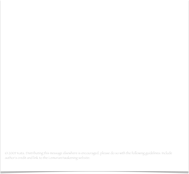 Mensaje Holográfico de la Gran Pirámide
- Podría empezar esta carta lemuriana con las mismas palabras significativas que uso para explicar los detalles de nuestras aventuras con las energías lemurianas de vez en cuando...(leer mas)

Mensaje Holográfico de la Gran Pirámide - part 2
- Nuestro siguiente día fuel el 11 de noviembre. De nuevo, es difícil encontrar las palabras. Lo siento si me repito, pero, otra vez, cierra los ojos por un momento y abre el holograma de ese día en la Gran Pirámide mientras usas los ojos de tu corazón...(leer mas)

Letter to my core group
- Como punto final a todo lo que acaba de pasar, aquí está mi carta para mi grupo principal dos días después de mi llegada a casa. Estuve pensando si adjuntarlo o no. Debido a la importancia, he decidido hacerlo. Todos aquellos que han estado preparados para leer mis palabras anteriores, se merecen la historia completa...(leer mas)

© 2009 Kata. Distributing this message elsewhere is encouraged, please do so with the following guidelines: Include author's credit and link to the LemurianAwakening website: www.lemurianawakening.com