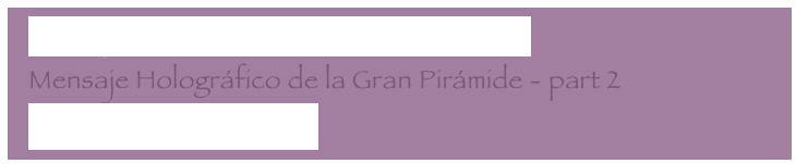   Mensaje Holográfico de la Gran Pirámide
  Mensaje Holográfico de la Gran Pirámide - part 2
  Letter to my core group