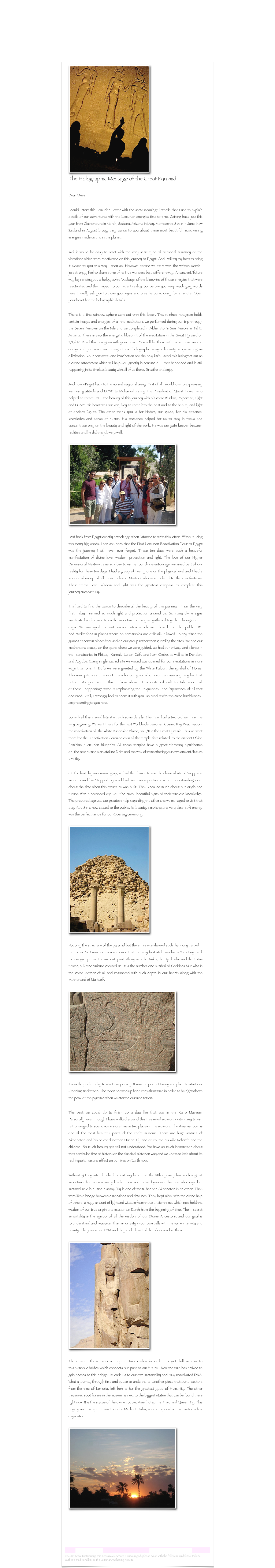 ￼
The Holographic Message of the Great Pyramid

Dear Ones, I could  start this Lemurian Letter with the same meaningful words that I use to explain details of our adventures with the Lemurian energies time to time. Getting back just this year from Glastonbury in March, Sedona, Arizona in May, Montserrat, Spain in June, New Zealand in August brought my words to you about these most beautiful reawakening energies inside us and in the planet. 

Well it would be easy to start with the very same type of personal summary of the vibrations which were reactivated on this journey to Egypt. And I will try my best to bring it closer to you this way I promise. However before we start with the written words I just strongly feel to share some of its true wonders by a different way. An ancient/future way by sending you a holographic 'package' of the blueprint of those energies that were reactivated and their impact to our recent reality. So  before you keep reading my words here, I kindly ask you to close your eyes and breathe consciously for a minute. Open your heart for the holographic details. 

There is a tiny rainbow sphere sent out with this letter. This rainbow hologram holds certain images and energies of all the meditations we performed during our trip through the Seven Temples on the Nile and we completed in Akhenaton's Sun Temple in Tel El Amarna. There is also the energetic blueprint of the meditation in the Great Pyramid on 11/11/09. Read this hologram with your heart. You will be there with us in those sacred energies if you wish, as through these holographic images linearity stops acting as a limitation. Your sensitivity and imagination are the only limit. I send this hologram out as a divine attachment which will help you greatly in sensing ALL that happened and is still happening in its timeless beauty with all of us there. Breathe and enjoy.And now let's get back to the normal way of sharing. First of all I would love to express my warmest gratitude and LOVE to Mohamed Nazmy, the President of Quest Travel, who helped to create  ALL the beauty of this journey with his great Wisdom, Expertise, Light and LOVE. His heart was our very key to enter into the past and to the beauty and light of ancient Egypt. The other thank you is for Hatem, our guide, for his patience, knowledge and sense of humor. His presence helped for us to stay in focus and concentrate only on the beauty and light of the work. He was our gate keeper between realities and he did this job very well.
￼

I got back from Egypt exactly a week ago when I started to write this letter.  Without using too many big words, I can say here that the First Lemurian Reactivation Tour to Egypt was the journey I will never ever forget. These ten days were such a beautiful manifestation of divine love, wisdom, protection and light. The love of our Higher Dimensional Masters came so close to us that our divine entourage remained part of our reality for these ten days. I had a group of twenty one on the physical level and I had a wonderful group of all those beloved Masters who were related to the reactivations. Their eternal love, wisdom and light was the greatest compass to complete this journey successfully.It is hard to find the words to describe all the beauty of this journey.  From the very first  day I sensed so much light and protection around us. So many divine signs manifested and proved to us the importance of why we gathered together during our ten days. We managed to visit sacred sites which are closed for the public. We had meditations in places where no ceremonies are officially allowed . Many times the guards at certain places focused on our group rather than guarding the sites. We had our meditations exactly on the spots where we were guided. We had our privacy and silence in the  sanctuaries in Philae,  Karnak, Luxor, Edfu and Kom Ombo, as well as in Dendera and Abydos. Every single sacred site we visited was opened for our meditations in more ways than one. In Edfu we were greeted by the White Falcon, the symbol of Horus. This was quite a rare moment  even for our guide who never ever saw anything like that before. As you see  this  from above, it is quite difficult to talk about all of these  happenings without emphasizing the uniqueness  and importance of all that occurred.  Still, I strongly feel to share it with you  so read it with the same humbleness I am presenting to you now.So with all this in mind lets start with some details. The Tour had a twofold aim from the very beginning. We went there for the next Worldwide Lemurian Cosmic Ray Reactivation, the reactivation of  the White Ascension Flame, on 11/11 in the Great Pyramid. Plus we went there for the  Reactivation Ceremonies in all the temple sites related  to the ancient Divine Feminine /Lemurian blueprint. All these temples have a great vibratory significance on  the new human's crystalline DNA and the way of remembering our own ancient/future divinity.On the first day as a warming up, we had the chance to visit the classical site of Saqquara. Imhotep and his Stepped pyramid had such an important role in understanding more about the time when this structure was built. They knew so much about our origin and future. With a prepared eye you find such  beautiful signs of their timeless knowledge. The prepared eye was our greatest help regarding the other site we managed to visit that day. Abu Sir is now closed to the public. Its beauty, simplicity and very clear soft energy was the perfect venue for our Opening ceremony.
￼

Not only the structure of the pyramid but the entire site showed such  harmony carved in the rocks. So I was not even surprised that the very first stele was like a 'Greeting card' for our group from the ancient  past. Along with the Ankh, the Djed pillar and the Lotus flower, a Divine Vulture greeted us. It is the number one symbol of Goddess Mut who is the great Mother of all and resonated with such depth in our hearts along with the Motherland of Mu itself.

￼

It was the perfect day to start our journey. It was the perfect timing and place to start our Opening meditation. The moon showed up for a very short time in order to be right above the peak of the pyramid when we started our meditation.The best we could do to finish up a day like that was in the Kairo Museum. Personally, even though I have walked around this treasured museum quite many times I felt privileged to spend some more time in two places in the museum. The Amarna room is one of the most beautiful parts of the entire museum. There are huge statues of Akhenaton and his beloved mother Queen Tiy and of course his wife Nefertiti and the children. So much beauty yet still not understood. We have so much information about that particular time of history on the classical historian way and we know so little about its real importance and effect on our lives on Earth now. 

Without getting into details, lets just say here that the 18th dynasty has such a great importance for us on so many levels. There are certain figures of that time who played an immortal role in human history. Tiy is one of them, her son Akhenaton is an other. They were like a bridge between dimensions and timelines. They kept alive, with the divine help of others, a huge amount of light and wisdom from those ancient times which now hold the wisdom of our true origin and mission on Earth from the beginning of time. Their  secret immortality is the symbol of all the wisdom of our Divine Ancestors, and our goal is to understand and reawaken this immortality in our own cells with the same intensity and beauty. They knew our DNA and they coded part of their/ our wisdom there.

￼

There were those who set up certain codes in order to get full access to this symbolic bridge which connects our past to our future.  Now the time has arrived to gain access to this bridge.  It leads us to our own immortality and fully reactivated DNA. What a journey through time and space to understand  another piece that our ancestors from the time of Lemuria, left behind for the greatest good of Humanity. The other treasured spot for me in the museum is next to the biggest statue that can be found there right now. It is the statue of the divine couple, Amenhotep the Third and Queen Tiy. This huge granite sculpture was found in Medinet Habu, another special site we visited a few days later.

￼

    - part 2



Lemurian Letter 19                                                           www.lemurianawakening.com
© 2009 Kata. Distributing this message elsewhere is encouraged, please do so with the following guidelines: Include author's credit and link to the LemurianAwakening website: www.lemurianawakening.com