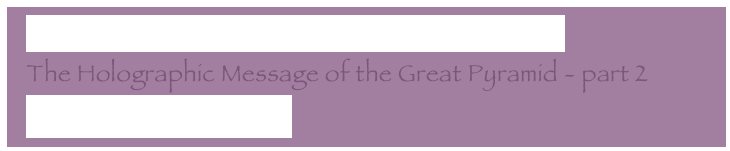   The Holographic Message of the Great Pyramid
  The Holographic Message of the Great Pyramid - part 2
  Letter to my core group