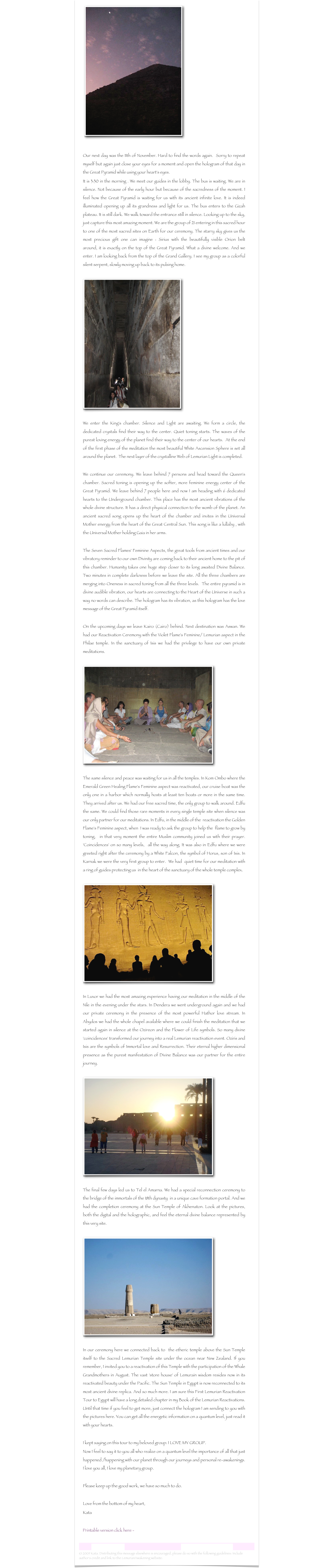  ￼
Our next day was the 11th of November. Hard to find the words again.  Sorry to repeat myself but again just close your eyes for a moment and open the hologram of that day in the Great Pyramid while using your heart's eyes.It is 3:30 in the morning . We meet our guides in the lobby. The bus is waiting. We are in silence. Not because of the early hour but because of the sacredness of the moment. I feel how the Great Pyramid is waiting for us with its ancient infinite love. It is indeed illuminated opening up all its grandness and light for us. The bus enters to the Gizah plateau. It is still dark. We walk toward the entrance still in silence. Looking up to the sky, just capture this most amazing moment. We are the group of 21 entering in this sacred hour to one of the most sacred sites on Earth for our ceremony. The starry sky gives us the most precious gift one can imagine : Sirius with the beautifully visible Orion belt around, it is exactly on the top of the Great Pyramid. What a divine welcome. And we enter. I am looking back from the top of the Grand Gallery. I see my group as a colorful silent serpent, slowly moving up back to its pulsing home.

￼

We enter the King's chamber. Silence and Light are awaiting. We form a circle, the dedicated crystals find their way to the center. Quiet toning starts. The waves of the purest loving energy of the planet find their way to the center of our hearts.  At the end of the first phase of the meditation the most beautiful White Ascension Sphere is set all around the planet.  The next layer of the crystalline Web of Lemurian Light is completed. 

We continue our ceremony. We leave behind 7 persons and head toward the Queen's chamber. Sacred toning is opening up the softer, more feminine energy center of the Great Pyramid. We leave behind 7 people here and now I am heading with 6 dedicated hearts to the Underground chamber. This place has the most ancient vibrations of the whole divine structure. It has a direct physical connection to the womb of the planet. An ancient sacred song opens up the heart of the chamber and invites in the Universal Mother energy from the heart of the Great Central Sun. This song is like a lullaby , with the Universal Mother holding Gaia in her arms. 

The Seven Sacred Flames' Feminine Aspects, the great tools from ancient times and our vibratory reminder to our own Divinity are coming back to their ancient home to the pit of this chamber. Humanity takes one huge step closer to its long awaited Divine Balance. Two minutes in complete darkness before we leave the site. All the three chambers are merging into Oneness in sacred toning from all the three levels.  The entire pyramid is in divine audible vibration, our hearts are connecting to the Heart of the Universe in such a way no words can describe. The hologram has its vibration, as this hologram has the love message of the Great Pyramid itself.On the upcoming days we leave Kairo (Cairo) behind. Next destination was Aswan. We had our Reactivation Ceremony with the Violet Flame's Feminine/ Lemurian aspect in the Philae temple. In the sanctuary of Isis we had the privilege to have our own private meditations.

￼

The same silence and peace was waiting for us in all the temples. In Kom Ombo where the Emerald Green Healing Flame's Feminine aspect was reactivated, our cruise boat was the only one in a harbor which normally hosts at least ten boats or more in the same time. They arrived after us. We had our free sacred time, the only group to walk around. Edfu the same. We could find those rare moments in every single temple site when silence was our only partner for our meditations. In Edfu, in the middle of the  reactivation the Golden Flame's Feminine aspect, when  I was ready to ask the group to help the  flame to grow by toning,  in that very moment the entire Muslim community joined us with their prayer. 'Coincidences' on so many levels,  all the way along. It was also in Edfu where we were greeted right after the ceremony by a White Falcon, the symbol of Horus, son of Isis. In Karnak we were the very first group to enter.  We had  quiet time for our meditation with a ring of guides protecting us  in the heart of the sanctuary of the whole temple complex.

￼

In Luxor we had the most amazing experience having our meditation in the middle of the Nile in the evening under the stars. In Dendera we went underground again and we had our private ceremony in the presence of the most powerful Hathor love stream. In Abydos we had the whole chapel available where we could finish the meditation that we started again in silence at the Ozireon and the Flower of Life symbols. So many divine 'coincidences' transformed our journey into a real Lemurian reactivation event. Oziris and Isis are the symbols of Immortal love and Resurrection. Their eternal higher dimensional presence as the purest manifestation of Divine Balance was our partner for the entire journey.

￼

The final few days led us to Tel el Amarna. We had a special reconnection ceremony to the bridge of the immortals of the 18th dynasty  in a unique cave formation portal. And we had the completion ceremony at the Sun Temple of Akhenaton. Look at the pictures, both the digital and the holographic, and feel the eternal divine balance represented by this very site. 

￼

In our ceremony here we connected back to  the etheric temple above the Sun Temple itself to the Sacred Lemurian Temple site under the ocean near New Zealand. If you remember, I invited you to a reactivation of this Temple with the participation of the Whale Grandmothers in August. The vast 'store house' of Lemurain wisdom resides now in its reactivated beauty under the Pacific. The Sun Temple in Egypt is now reconnected to its most ancient divine replica. And so much more. I am sure this First Lemurian Reactivation Tour to Egypt will have a long detailed chapter in my Book of the Lemurian Reactivations. Until that time if you feel to get more, just connect the hologram I am sending to you with the pictures here. You can get all the energetic information on a quantum level, just read it with your hearts.I kept saying on this tour to my beloved group: I LOVE MY GROUP.  Now I feel to say it to you all who realize on a quantum level the importance of all that just happened /happening with our planet through our journeys and personal re-awakenings. I love you all, I love my planetary group.Please keep up the good work, we have so much to do.Love from the bottom of my heart,Kata

    Printable version click here -  The Holographic Message of the Great Pyramid.rtf

Lemurian Letter 19                                                           www.lemurianawakening.com
© 2009 Kata. Distributing this message elsewhere is encouraged, please do so with the following guidelines: Include author's credit and link to the LemurianAwakening website: www.lemurianawakening.com