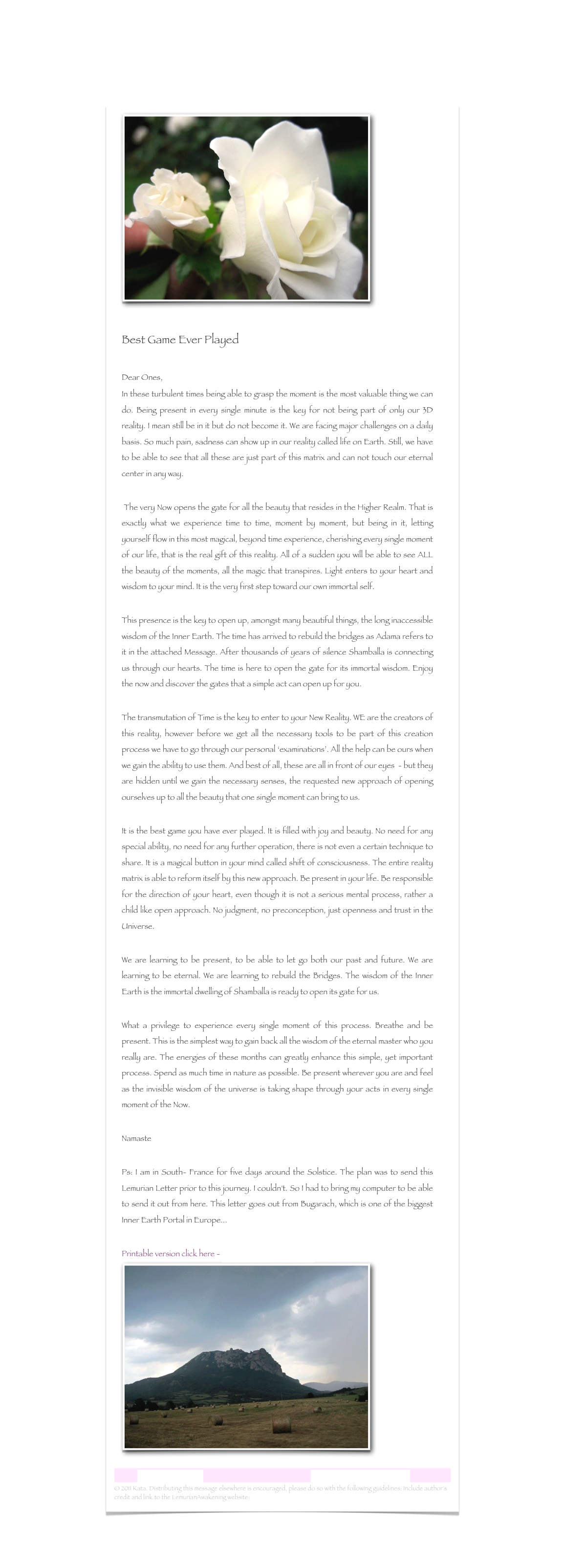 ￼

Best Game Ever Played

Dear Ones,In these turbulent times being able to grasp the moment is the most valuable thing we can do. Being present in every single minute is the key for not being part of only our 3D reality. I mean still be in it but do not become it. We are facing major challenges on a daily basis. So much pain, sadness can show up in our reality called life on Earth. Still, we have to be able to see that all these are just part of this matrix and can not touch our eternal center in any way. 
 The very Now opens the gate for all the beauty that resides in the Higher Realm. That is exactly what we experience time to time, moment by moment, but being in it, letting yourself flow in this most magical, beyond time experience, cherishing every single moment of our life, that is the real gift of this reality. All of a sudden you will be able to see ALL the beauty of the moments, all the magic that transpires. Light enters to your heart and wisdom to your mind. It is the very first step toward our own immortal self.This presence is the key to open up, amongst many beautiful things, the long inaccessible wisdom of the Inner Earth. The time has arrived to rebuild the bridges as Adama refers to it in the attached Message. After thousands of years of silence Shamballa is connecting us through our hearts. The time is here to open the gate for its immortal wisdom. Enjoy the now and discover the gates that a simple act can open up for you.
The transmutation of Time is the key to enter to your New Reality. WE are the creators of this reality, however before we get all the necessary tools to be part of this creation process we have to go through our personal ‘examinations’. All the help can be ours when we gain the ability to use them. And best of all, these are all in front of our eyes  - but they are hidden until we gain the necessary senses, the requested new approach of opening ourselves up to all the beauty that one single moment can bring to us.It is the best game you have ever played. It is filled with joy and beauty. No need for any special ability, no need for any further operation, there is not even a certain technique to share. It is a magical button in your mind called shift of consciousness. The entire reality matrix is able to reform itself by this new approach. Be present in your life. Be responsible for the direction of your heart, even though it is not a serious mental process, rather a child like open approach. No judgment, no preconception, just openness and trust in the Universe.We are learning to be present, to be able to let go both our past and future. We are learning to be eternal. We are learning to rebuild the Bridges. The wisdom of the Inner Earth is the immortal dwelling of Shamballa is ready to open its gate for us. What a privilege to experience every single moment of this process. Breathe and be present. This is the simplest way to gain back all the wisdom of the eternal master who you really are. The energies of these months can greatly enhance this simple, yet important process. Spend as much time in nature as possible. Be present wherever you are and feel as the invisible wisdom of the universe is taking shape through your acts in every single moment of the Now.   NamastePs: I am in South- France for five days around the Solstice. The plan was to send this Lemurian Letter prior to this journey. I couldn't. So I had to bring my computer to be able to send it out from here. This letter goes out from Bugarach, which is one of the biggest Inner Earth Portal in Europe...
Printable version click here - Best Game Ever Played.rtf
￼    
Lemurian Letter 29                                                           www.lemurianawakening.com
© 2011 Kata. Distributing this message elsewhere is encouraged, please do so with the following guidelines: Include author's credit and link to the LemurianAwakening website: www.lemurianawakening.com