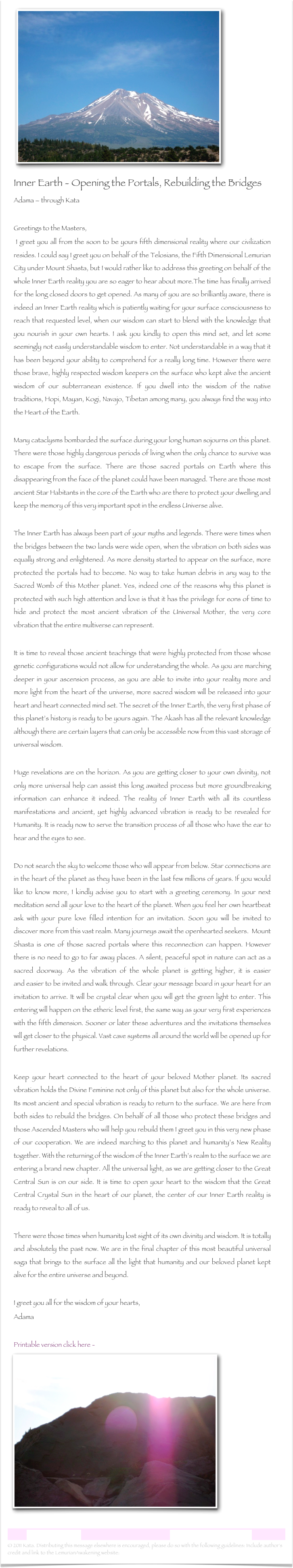  ￼
Inner Earth - Opening the Portals, Rebuilding the Bridges
Adama – through Kata Greetings to the Masters, I greet you all from the soon to be yours fifth dimensional reality where our civilization resides. I could say I greet you on behalf of the Telosians, the Fifth Dimensional Lemurian City under Mount Shasta, but I would rather like to address this greeting on behalf of the whole Inner Earth reality you are so eager to hear about more.The time has finally arrived for the long closed doors to get opened. As many of you are so brilliantly aware, there is indeed an Inner Earth reality which is patiently waiting for your surface consciousness to reach that requested level, when our wisdom can start to blend with the knowledge that you nourish in your own hearts. I ask you kindly to open this mind set, and let some seemingly not easily understandable wisdom to enter. Not understandable in a way that it has been beyond your ability to comprehend for a really long time. However there were those brave, highly respected wisdom keepers on the surface who kept alive the ancient wisdom of our subterranean existence. If you dwell into the wisdom of the native traditions, Hopi, Mayan, Kogi, Navajo, Tibetan among many, you always find the way into the Heart of the Earth. Many cataclysms bombarded the surface during your long human sojourns on this planet. There were those highly dangerous periods of living when the only chance to survive was to escape from the surface. There are those sacred portals on Earth where this disappearing from the face of the planet could have been managed. There are those most ancient Star Habitants in the core of the Earth who are there to protect your dwelling and keep the memory of this very important spot in the endless Universe alive.The Inner Earth has always been part of your myths and legends. There were times when the bridges between the two lands were wide open, when the vibration on both sides was equally strong and enlightened. As more density started to appear on the surface, more protected the portals had to become. No way to take human debris in any way to the Sacred Womb of this Mother planet. Yes, indeed one of the reasons why this planet is protected with such high attention and love is that it has the privilege for eons of time to hide and protect the most ancient vibration of the Universal Mother, the very core vibration that the entire multiverse can represent.It is time to reveal those ancient teachings that were highly protected from those whose genetic configurations would not allow for understanding the whole. As you are marching deeper in your ascension process, as you are able to invite into your reality more and more light from the heart of the universe, more sacred wisdom will be released into your heart and heart connected mind set. The secret of the Inner Earth, the very first phase of this planet’s history is ready to be yours again. The Akash has all the relevant knowledge although there are certain layers that can only be accessible now from this vast storage of universal wisdom.Huge revelations are on the horizon. As you are getting closer to your own divinity, not only more universal help can assist this long awaited process but more groundbreaking information can enhance it indeed. The reality of Inner Earth with all its countless manifestations and ancient, yet highly advanced vibration is ready to be revealed for Humanity. It is ready now to serve the transition process of all those who have the ear to hear and the eyes to see.   Do not search the sky to welcome those who will appear from below. Star connections are in the heart of the planet as they have been in the last few millions of years. If you would like to know more, I kindly advise you to start with a greeting ceremony. In your next meditation send all your love to the heart of the planet. When you feel her own heartbeat ask with your pure love filled intention for an invitation. Soon you will be invited to discover more from this vast realm. Many journeys await the openhearted seekers.  Mount Shasta is one of those sacred portals where this reconnection can happen. However there is no need to go to far away places. A silent, peaceful spot in nature can act as a sacred doorway. As the vibration of the whole planet is getting higher, it is easier and easier to be invited and walk through. Clear your message board in your heart for an invitation to arrive. It will be crystal clear when you will get the green light to enter. This entering will happen on the etheric level first, the same way as your very first experiences with the fifth dimension. Sooner or later these adventures and the invitations themselves will get closer to the physical. Vast cave systems all around the world will be opened up for further revelations.Keep your heart connected to the heart of your beloved Mother planet. Its sacred vibration holds the Divine Feminine not only of this planet but also for the whole universe. Its most ancient and special vibration is ready to return to the surface. We are here from both sides to rebuild the bridges. On behalf of all those who protect these bridges and those Ascended Masters who will help you rebuild them I greet you in this very new phase of our cooperation. We are indeed marching to this planet and humanity’s New Reality together. With the returning of the wisdom of the Inner Earth’s realm to the surface we are entering a brand new chapter. All the universal light, as we are getting closer to the Great Central Sun is on our side. It is time to open your heart to the wisdom that the Great Central Crystal Sun in the heart of our planet, the center of our Inner Earth reality is ready to reveal to all of us.There were those times when humanity lost sight of its own divinity and wisdom. It is totally and absolutely the past now. We are in the final chapter of this most beautiful universal saga that brings to the surface all the light that humanity and our beloved planet kept alive for the entire universe and beyond.

I greet you all for the wisdom of your hearts,
Adama
Printable version click here - Inner Earth.rtf
   ￼

Lemurian Letter 29                                                           www.lemurianawakening.com
© 2011 Kata. Distributing this message elsewhere is encouraged, please do so with the following guidelines: Include author's credit and link to the LemurianAwakening website: www.lemurianawakening.com
