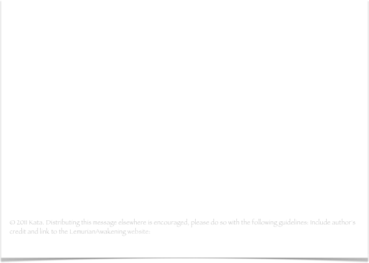 Best Game Ever Played
- In these turbulent times being able to grasp the moment is the most valuable thing we can do. Being present in every single minute is the key for not being part of only our 3D reality...(read more)

Adama: Inner Earth-Opening the Portals, Rebuilding the Bridges
- I greet you all from the soon to be yours fifth dimensional reality where our civilization resides. I could say I greet you on behalf of the Telosians, the Fifth Dimensional Lemurian City under Mount Shasta, but I wouldrather like to address this greeting on behalf of the whole Inner Earth reality you are so eager to hear about more...(read more)

© 2011 Kata. Distributing this message elsewhere is encouraged, please do so with the following guidelines: Include author's credit and link to the LemurianAwakening website: www.lemurianawakening.com