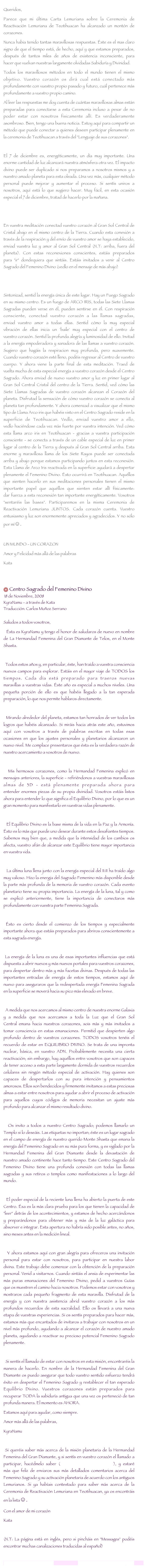 
Queridos, Parece que mi última Carta Lemuriana sobre la Ceremonia de Reactivación Lemuriana de Teotihuacan ha alcanzado un montón de corazones. Nunca habia tenido tantas maravillosas respuestas. Éste es el mas claro signo de que el tiempo está, de hecho, aquí y que estamos preparados, después de tantos miles de años de existencia inconsciente, para hacer que vuelvan nuestras largamente olvidadas Sabiduría y Divinidad. Todos los maravillosos métodos en todo el mundo tienen el mismo objetivo. Vuestro corazón os dirá cual está conectado más profundamente con vuestro propio pasado y futuro, cuál pertenece más profundamente a vuestro propio camino. Al leer las respuestas me doy cuenta de cuántas maravillosas almas están preparadas para conectarse a esta Ceremonia incluso a pesar de no poder estar con nosotros fisicamente allí. Es verdaderamente asombroso. Bien, tengo una buena noticia. Estoy aquí para compartir un método que puede conectar a quienes deseen participar plenamente en la ceremonia de Teotihuacan a través del "Lenguaje de sus corazones".  El 7 de diciembre es, energéticamente, un día muy importante. Una enorme cantidad de luz alcanzará nuestra atmósfera otra vez. El impacto divino puede ser duplicado si nos preparamos a nosotros mismos y a nuestro amado planeta para esta oleada. Una vez más, cualquier método personal puede mejorar y aumentar el proceso. Si sentís uniros a nosotros, aquí está lo que sugiero hacer. Muy fácil, en esta ocasión especial el 7 de diciembre, tratad de hacerlo por la mañana. En vuestra meditación conectad vuestro corazón al Gran Sol Central de Cristal abajo en el mismo centro de la Tierra. Cuando esta conexión a través de la respiración y del envío de vuestro amor se haya establecido, enviad vuestra luz y amor al Gran Sol Central (N.T: arriba, fuera del planeta). Con estas reconexiones conscientes, estáis preparados para "ir" dondequiera que sintáis. Estáis invitados a venir al Centro Sagrado del Femenino Divino (vedlo en el mensaje de más abajo) Sintonizad, sentid la energía única de este lugar. Hay un Fuego Sagrado en su mismo centro. Es un fuego de ARCO IRIS, todas las Siete Llamas Sagradas pueden verse en él, pueden sentirse en él. Con respiración consciente, conectad vuestro corazón a las llamas sagradas, enviad vuestro amor a todas ellas. Sentid cómo la muy especial vibración de ellas inicia un 'baile' muy especial con el centro de vuestro corazón. Sentid la profunda alegría y luminosidad de ello. Invitad a la energía empoderadora y sanadora de las llamas a vuestro corazón. Sugiero que hagáis la respiracion muy profunda, pero suavemente. Cuando vuestro corazón esté lleno, podéis regresar al Centro de vuestro cuerpo. Y ahora viene la parte final de esta meditación. Traed de vuelta mucha de esta especial energía a vuestro corazón desde el Centro Sagrado. Ahora enviad de nuevo vuestro amor y luz en primer lugar al Gran Sol Central Cristal del centro de la Tierra. Sentid, ved cómo las Siete Llamas Sagradas de vuestro corazón alcanzan el Corazón del planeta. Disfrutad la sensación de cómo vuestro corazón se conecta al planeta tan profundamente. Y ahora comenzad a visualizar que el mismo tipo de Llama Arco iris que habéis visto en el Centro Sagrado reside en la superficie de Teotihuacan. Vedlo, enviad vuestro amor a ello, vedlo haciéndose cada vez más fuerte por vuestra intención. Ved cómo esta llama arco iris en Teotihuacan - gracias a vuestra participación consciente - se conecta a través de un cable especial de luz en primer lugar al centro de la Tierra y después al Gran Sol Central arriba. Esta enorme y maravillosa llama de los Siete Rayos puede ser conectada arriba y abajo porque estamos participando juntos en esta reconexión. Esta Llama de Arco Iris reactivada en la superficie ayudará a despertar plenamente el Femenino Divino. Ésto ocurrirá en Teotihuacan. Aquéllos que sienten hacerlo en sus meditaciones personales tienen el mismo importante papel que aquéllos que sienten estar allí físicamente: dar fuerza a esta reconexión tan importante energéticamente. Vosotros "sentaréis las bases". Participaremos en la misma Ceremonia de Reactivación Lemuriana JUNTOS. Cada corazón cuenta. Vuestro entusiasmo y luz son enormemente apreciados y agradecidos. Y no sólo por mí☺.UN MUNDO - UN CORAZONAmor y Felicidad más allá de las palabras Kata  

 Centro Sagrado del Femenino Divino  18 de Noviembre, 2008
KyraNamu - a través de Kata
Traducción: Carlos Muñoz Serrano
 Saludos a todos vosotros,   Ésta es KyraNamu y tengo el honor de saludaros de nuevo en nombre de La Hermandad Femenina del Gran Diamante de Telos, en el Monte Shasta.   Todos estos años y, en particular, éste, han traído a vuestra consciencia nuevos campos para explorar. Estáis en el mayor viaje de TODOS los tiempos. Cada día está preparado para traeros nuevas maravillas a vuestras vidas. Éste año es especial a muchos niveles. Una pequeña porción de ello es que habéis llegado a la tan esperada preparación, lo que nos permite hablaros directamente.   Mirando alrededor del planeta, estamos tan honrados de ver todos los logros que habéis alcanzado. Si miráis hacia atrás este año, estuvimos aquí con vosotros a través de palabras escritas en todas esas ocasiones en que los ajustes personales y planetarios alcanzaron un nuevo nivel. Me complace presentaros que ésta es la verdadera razón de nuestro acercamiento a vosotros de nuevo.   Mis hermosos corazones, como la Hermandad Femenina explicó en mensajes anteriores, la superficie - refiriéndonos a vuestras maravillosas almas de 3D - está plenamente preparada ahora para entender enormes piezas de su propia divinidad. Vosotros estáis listos ahora para entender lo que significa el Equilibrio Divino, por lo que es un gran momento para manifestarlo en vuestras vidas plenamente.   El Equilibrio Divino es la base misma de la vida en la Paz y la Armonía. Ésto es lo más que puede uno desear durante estos desafiantes tiempos. Sabemos muy bien que, a medida que la intensidad de los cambios os afecta, vuestro afán de alcanzar este Equilibrio tiene mayor importancia en vuestra vida.   La última luna llena junto con la energía especial del 11:11 ha traído algo muy valioso. Hizo la energia del Sagrado Femenino más disponible desde la parte más profunda de la memoria de vuestro corazón. Cada evento planetario tiene su propia importancia. La energía de la luna, tal y como se explicó anteriormente, tiene la importancia de conectaros más profundamente con vuestra parte Femenina Sagrada.  Ésto es cierto desde el comienzo de los tiempos y especialmente importante ahora que estáis preparados para abriros conscientemente a esta sagrada energía.  La energía de la luna es una de esas importantes influencias que está dispuesta a abrir nuevos y más nuevos portales para vuestros corazones, para despertar dentro más y más facetas divinas. Después de todas las importantes entradas de energía de estos tiempos, estamos aquí de nuevo para aseguraros que la redespertada energía Femenina Sagrada en la superficie se moverá hacia su pico más elevado en breve.   A medida que nos acercamos al mismo centro de nuestra enorme Galaxia y a medida que nos acercamos a toda la Luz que el Gran Sol Central emana hacia nuestros corazones, sois más y más invitados a tomar consciencia en estas emanaciones. Permitid que despierten algo profundo dentro de vuestros corazones. TODOS vosotros tenéis el recuerdo de estar en EQUILIBRIO DIVINO. Se trata de una impronta nuclear, básica, en vuestro ADN. Probablemente necesita una cierta reactivación; sin embargo, hay aquéllos entre vosotros que son capaces de tener acceso a esta parte largamente dormida de vuestros recuerdos celulares sin ningún método especial de activación. Hay quienes son capaces de despertarlos con su pura intención y pensamientos amorosos. Ellos son bendecidos y firmemente invitamos a estas preciosas almas a estar entre nosotros para ayudar a abrir el proceso de activación para aquellos cuyos códigos de memoria necesitan un ajuste más profundo para alcanzar el mismo resultado divino.   Os invito a todos a nuestro Centro Sagrado; podemos llamarlo un Templo si lo deseáis. Las etiquetas no importan; éste es un lugar sagrado en el campo de energía de nuestro querido Monte Shasta que emana la energía del Femenino Sagrado en su más pura forma, y es vigilado por la Hermandad Femenina del Gran Diamante desde la devastación de nuestro amado continente hace tanto tiempo. Este Centro Sagrado del Femenino Divino tiene una profunda conexión con todas las llamas sagradas y sus retiros o templos como manifestaciones a lo largo del mundo.   El poder especial de la reciente luna llena ha abierto la puerta de este Centro. Ésa es la más clara prueba para los que tienen la capacidad de "leer" detrás de los acontecimientos, y estamos de hecho acercándonos y preparándonos para obtener más y más de la luz galáctica para absorver e integrar. Esta apertura no habría sido posible antes, no años, sino meses antes en la medición lineal.   Y ahora estamos aquí con gran alegría para ofreceros una invitación personal para estar con nosotros, para participar en nuestra labor divina. Este trabajo debe comenzar con la obtención de la preparación personal. Venid a visitarnos. Cuando sintáis el ansia de experimentar las más puras emanaciones del Femenino Divino, pedid a vuestros Guías que os muestren el camino hacia nosotros. Podemos estar con vosotros y mostraros cada pequeño fragmento de esta maravilla. Disfrutad de la energía y con nuestra asistencia abrid vuestro corazón a los más profundos recuerdos de esta sacralidad. Ello os llevará a una nueva etapa de vuestras experiencias. Si os sentís preparados para hacer más, estamos más que encantados de invitaros a trabajar con nosotros en un nivel más profundo, ayudando a alcanzar el corazón de nuestro amado planeta, ayudando a reactivar su precioso potencial Femenino Sagrado plenamente.   Si sentís el llamado de estar con nosotros en esta misión, encontraréis la manera de hacerlo. En nombre de la Hermandad Femenina del Gran Diamante os puedo asegurar que todo vuestro sentido esfuerzo tendrá éxito en despertar el Femenino Sagrado y restablecer el tan esperado Equilibrio Divino. Vuestros corazones están preparados para recuperar TODA la sabiduría antigua que una vez os perteneció de tan profunda manera. El momento es AHORA. Estamos aquí para ayudar, como siempre. Amor más allá de las palabras, KyraNamu  Si queréis saber más acerca de la misión planetaria de la Hermandad Femenina del Gran Diamante, y si sentís en vuestro corazón el llamado a participar, hacédmelo saber (lemurianawakening@gmail.com), y estaré más que feliz de enviaros sus más detallados comentarios acerca del Femenino Sagrado y su activación planetaria de acuerdo con los antiguos Lemurianos. Si ya habíais contestado para saber más acerca de la Ceremonia de Reactivación Lemuriana en Teotihuacan, ya os encontráis en la lista☺.Con el amor de mi corazón Kata 
(N.T: La página está en inglés, pero si pincháis en "Messages" podéis encontrar muchas canalizaciones traducidas al español)
lemurianawakening@gmail.com                                   www.lemurianawakening.com