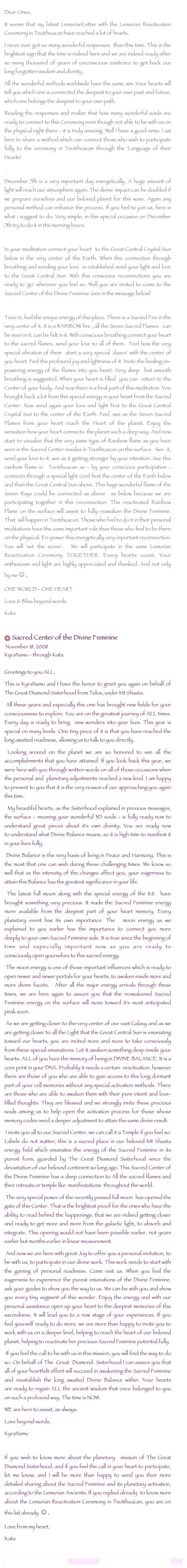 Dear Ones,
It seems that my latest LemurianLetter with the Lemurian Reactivation Ceremony in Teotihuacan have reached a lot of hearts.
I never ever got so many wonderful responses than this time. This is the brightest sign that the time is indeed here and we are indeed ready after so many thousand of years of unconscious existence to get back our long forgotten wisdom and divinity.
All the wonderful methods worldwide have the same aim. Your hearts will tell you which one is connected the deepest to your own past and future, which one belongs the deepest to your own path.
Reading the responses and realize that how many wonderful souls are ready to connect to this Ceremony even though not able to be with us on the physical right there - it is truly amazing. Well I have a good news. I am here to share a method which can connect those who wish to participate fully to the ceremony in Teotihuacan through the 'Language of their Hearts'.
.
December 7th is a very important day energetically. A huge amount of light will reach our atmosphere again. The divine 'impact can be doubled if we prepare ourselves and our beloved planet for this wave. Again any personal method can enhance the process. If you feel to join us, here is what i suggest to do. Very simple, in this special occasion on December 7th try to do it in the morning hours.
In your meditation connect your heart to the Great Central Crystal Sun below in the very center of the Earth. When this connection through breathing and sending your love is established send your light and love to the Great Central Sun. With this conscious reconnections you are ready to 'go' wherever you feel so. Well you are invited to come to the Sacred Center of the Divine Feminine (see in the message below)
Tune in, feel the unique energy of this place. There is a Sacred Fire in the very center of it. It is a RAINBOW fire , all the Seven Sacred Flames can be seen in it, can be felt in it. With conscious breathing connect your heart to the sacred flames, send your love to all of them. Feel how the very special vibration of them start a very special 'dance' with the center of you heart. Feel the profound joy and lightness of it. Invite the healing en-powering energy of the flames into you heart. Very deep but smooth breathing is suggested. When your heart is filled you can return to the Center of your body. And now there is a final part of this meditation. You brought back a lot from this special energy in your heart from the Sacred Center. Now send again your love and light first to the Great Central Crystal Sun to the center of the Earth. Feel, see as the Seven Sacred Flames from your heart reach the Heart of the planet. Enjoy the sensation how your heart connects the planet such a deep way. And now start to visualize that the very same type of Rainbow flame as you have seen in the Sacred Center resides in Teotihuacan on the surface. See it, send your love to it, see as it getting stronger by your intention. See this rainbow flame in Teotihuacan as - by your conscious participation - connects through a special light cord first the center of the Earth below and than the Great Central Sun above. This huge wonderful flame of the Seven Rays could be connected as above as below because we are participating together in this reconnection. This reactivated Rainbow Flame on the surface will assist to fully reawaken the Divine Feminine. That will happen in Teotihuacan. Those who feel to do it in their personal meditations have the same important role than those who feel to be there on the physical: En-power this energetically very important reconnection. You will 'set the scene'. We will participate in the same Lemurian Reactivation Ceremony TOGETHER. Every hearts count. Your enthusiasm and light are highly appreciated and thanked. And not only by me☺.
ONE WORLD - ONE HEART
Love & Bliss beyond words
Kata
Sacred Center of the Divine Feminine
November 18, 2008
KyraNamu - through Kata
Greetings to you ALL,
This is KyraNamu and I have the honor to greet you again on behalf of The Great Diamond Sisterhood from Telos, under Mt Shasta.
All these years and especially this one has brought new fields for your consciousness to explore. You are on the greatest journey of ALL times. Every day is ready to bring new wonders into your lives. This year is special on many levels. One tiny piece of it is that you have reached the long awaited readiness, allowing us to talk to you directly.
Looking around on the planet we are so honored to see all the accomplishments that you have attained. If you look back this year, we were here with you through written words on all of those occasions when the personal and planetary adjustments reached a new level. I am happy to present to you that it is the very reason of our approaching you again this time.
My beautiful hearts, as the Sisterhood explained in previous messages, the surface - meaning your wonderful 3D souls - is fully ready now to understand great pieces about it's own divinity. You are ready now to understand what Divine Balance means, so it is high time to manifest it in your lives fully.
Divine Balance is the very basis of living in Peace and Harmony. This is the most that one can wish during these challenging times. We know so well that as the intensity of the changes affect you, your eagerness to attain this Balance has the greatest significance in your life.
The latest full moon along with the special energy of the 11:11 have brought something very precious. It made the Sacred Feminine energy more available from the deepest part of your heart memory. Every planetary event has its own importance. The moon energy as we explained to you earlier has the importance to connect you more deeply to your own Sacred Feminine side. It is true since the beginning of time and especially important now as you are ready to consciously open yourselves to this sacred energy.
The moon energy is one of those important influences which is ready to open newer and newer portals for your hearts, to awaken inside more and more divine facets. After all the major energy arrivals through these times, we are here again to assure you that the reawakened Sacred Feminine energy on the surface will move toward it's most anticipated peak soon.
As we are getting closer to the very center of our vast Galaxy and as we are getting closer to all the Light that the Great Central Sun is emanating toward our hearts, you are invited more and more to take consciously from these special emanations. Let it awaken something deep inside your hearts. ALL of you have the memory of being in DIVINE BALANCE. It is a core print in your DNA. Probably it needs a certain reactivation, however there are those of you who are able to gain access to this long dormant part of your cell memories without any special activation methods. There are those who are able to awaken them with their pure intent and love-filled thoughts. They are blessed and we strongly invite these precious souls among us to help open the activation process for those whose memory codes need a deeper adjustment to attain the same divine result.
I invite you all to our Sacred Center, we can call it a Temple if you feel so. Labels do not matter; this is a sacred place in our beloved Mt Shasta energy field which emanates the energy of the Sacred Feminine in its purest form, guarded by The Great Diamond Sisterhood since the devastation of our beloved continent so long ago. This Sacred Center of the Divine Feminine has a deep connection to All the sacred flames and their retreats or temple like manifestations throughout the world.
The very special power of the recently passed full moon has opened the gate of this Center. That is the brightest proof for the ones who have the ability to read behind the happenings, that we are indeed getting closer and ready to get more and more from the galactic light, to absorb and integrate. This opening would not have been possible earlier, not years earlier but months earlier in linear measurement.
And now we are here with great Joy to offer you a personal invitation, to be with us, to participate in our divine work. This work needs to start with the gaining of personal readiness. Come visit us. When you feel the eagerness to experience the purest emanations of the Divine Feminine, ask your guides to show you the way to us. We can be with you and show you every tiny segment of this wonder. Enjoy the energy and with our personal assistance open up your heart to the deepest memories of this sacredness. It will lead you to a new stage of your experiences. If you feel yourself ready to do more, we are more than happy to invite you to work with us on a deeper level, helping to reach the heart of our beloved planet, helping to reactivate her precious Sacred Feminine potential fully.
If you feel the call to be with us in this mission, you will find the way to do so. On behalf of The Great Diamond Sisterhood I can assure you that all of your heartfelt effort will succeed in awakening the Sacred Feminine and reestablish the long awaited Divine Balance within. Your hearts are ready to regain ALL the ancient wisdom that once belonged to you on such a profound way. The time is NOW.
WE are here to assist, as always.
Love beyond words,
KyraNamu
If you wish to know more about the planetary mission of The Great Diamond Sisterhood, and if you feel the call in your heart to participate, let me know, and I will be more than happy to send you their more detailed sharing about the Sacred Feminine and its planetary activation, according to the Lemurian Ancients. If you replied already to know more about the Lemurian Reactivation Ceremony in Teotihuacan, you are on this list already ☺.
Love from my heart,
Kata
lemurianawakening@gmail.com www.lemurianawakening.com