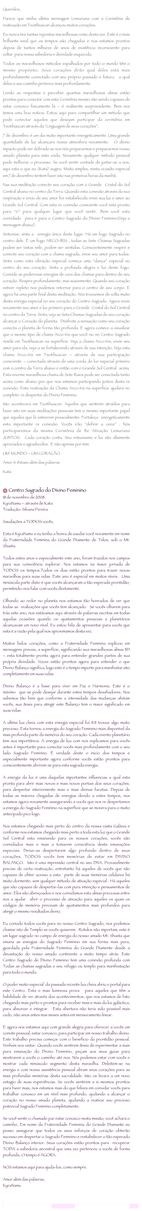 
Queridos,Parece que minha ultima mensagem Lemuriana com a Cerimônia de reativação em Teotihuacan alcançou muitos corações.Eu nunca tive tantas repostas maravilhosas como desta vez. Este é o mais brilhante sinal que os tempos são chegados e nos estamos prontos depois de tantos milhares de anos de existência inconsciente para voltar  para nossa sabedoria e divindade esquecida.Todos os maravilhosos métodos espalhados por todo o mundo têm o mesmo propósito. Seus corações dirão qual deles está mais profundamente conectado com seu próprio passado e futuro,  a qual deles o seu caminho pertence mais profundamente.Lendo as respostas e perceber quantas maravilhosas almas estão prontas para conectar com esta Cerimônia mesmo não sendo capazes de estar conosco fisicamente lá – é realmente surpreendente. Bem nos temos uma boa noticia. Estou aqui para compartilhar um método que pode conectar aqueles que desejam participar da cerimônia em Teotihaucan através da “Linguagem de seus corações”.7 de dezembro é um dia muito importante energeticamente. Uma grande quantidade de luz alcançara nossa atmosfera novamente.  O divino impacto pode ser dobrado se nos nós prepararmos e prepararmos nosso amado planeta para esta onda. Novamente qualquer método pessoal pode melhorar o processo. Se você sentir vontade de juntar-se a nos, aqui esta o que eu (Kata) sugiro. Muito simples, nesta ocasião especial em 7 de dezembro tentem fazer isto nas primeiras horas da manhã.Nas sua meditação conecte seu coração com o Grande  Cristal do Sol Central abaixo no centro da Terra. Quando esta conexão através da sua respiração e envio de seu amor for estabelecida envie sua luz e amor ao Grande Sol Central. Com esta re conexão consciente você esta pronto para “ir” para qualquer lugar que você sentir. Bem você esta convidado  para ir para o Centro Sagrado do Divino Feminino(Veja a mensagem abaixo).Sintonize, sinta a  energia única deste lugar. Há um fogo Sagrado no centro dele. É um fogo ARCO-ÍRIS , todas as Sete Chamas Sagradas podem ser vistas nele, podem ser sentidas. Conscientemente respire e conecte seu coração com a chama sagrada, envie seu amor para todas. Sinta como esta vibração especial começa uma “dança” especial no centro do seu coração. Sinta a profunda alegria e luz deste fogo. Convide as poderosas energias de cura das chamas para dentro do seu coração. Respire profundamente, mas suavemente. Quando seu coração estiver repleto nos podemos retornar para o centro de seu corpo. E agora há uma parte final desta meditação. Nós trouxemos de volta muito desta energia especial no seu coração do Centro Sagrado. Agora envie novamente seu amor e luz primeiro para o Grande  Cristal do Sol Central no centro da Terra. Sinta, veja as Seta Chamas Sagradas do seu coração alcançar o Coração do planeta.  Desfrute a sensação como seu coração conecta o planeta de forma tão profunda. E agora comece a visualizar que o mesmo tipo de chama Arco-íris que você viu no Centro Sagrado reside em Teotihuacan na superfície. Veja a chama Arco-íris, envie seu amor para ela, veja-a se fortalecendo através de sua intenção. Veja esta chama Arco-íris em Teotihuacan – através de sua participação consciente – conectada através de uma corda de luz especial primeiro com o centro da Terra abaixo e então com o Grande Sol Central  acima. Esta enorme maravilhosa chama de Sete Raios pode ser conectada tanto acima como abaixo por que nos estamos participando juntos desta re conexão. Esta reativação da Chama Arco-íris na superfície ajudara no completo  re despertar do Divino Feminino.Isto acontecera em Teotihuacan. Aqueles que sentirem atraídos para fazer isto em suas meditações pessoais tem o mesmo importante papel que aqueles que lá estiverem pessoalmente: Fortaleça  energeticamente esta importante re conexão. Vocês irão “definir a cena” . Nós participaremos da mesma Cerimônia de Re Ativação Lemuriana JUNTOS.  Cada coração conta. Seu entusiasmo e luz são altamente apreciados e agradecidos.  E não apenas por mim.UM  MUNDO – UM CORAÇÃOAmor & êxtase além das palavrasKata

 Centro Sagrado do Divino Feminino18 de novembro de 2008.KyraNamu – através de Kata
Tradução: Silvana Pereira
Saudações a TODOS vocês,
Esta é KyraNamu e eu tenho a honra de saudar você novamente em nome da Fraternidade Feminina do Grande Diamente de Telos, sob o Mt. Shasta.
Todos estes anos e especialmente este ano, foram trazidos nos campos para sua consciência explorar. Nos estamos na maior jornada de TODOS os tempos.Todos os dias estão prontos para trazer novas maravilhas para suas vidas. Este ano é especial em muitos níveis.  Uma minúscula parte disto é que vocês alcançaram a tão esperada prontidão, permitindo-nos falar com vocês diretamente.
Olhando ao redor no planeta nos estamos tão honrados de ver que todas as  realizações que vocês tem alcançado.  Se vocês olharem para trás este ano, nos estávamos aqui através de palavras escritas em todas aquelas ocasiões quando os ajustamentos pessoais e planetários alcançavam um novo nível. Eu estou feliz de apresentar para vocês que esta é a razão pela qual nos aproximamos desta vez.
Muitos belos corações, como a Fraternidade Feminina explicou em mensagens previas, a superfície, significando sua maravilhosas almas 3D – esta totalmente pronta agora para entender grandes partes de sua própria divindade. Voces estão prontos agora para entender o que Divino Balanço significa, logo este é o tempo importe para manifestar isto completamente em suas vidas.
Divino Balanço é a base para viver em Paz e Harmonia. Este é o máximo  que se pode desejar durante estes tempos desafiadores. Nos sabemos tão bem que conforme a intensidade das mudanças afetam vocês, sua ânsia para atingir este Balanço tem o maior significado em suas vidas.
A ultima lua cheia com esta energia especial foi 11:11 trouxe algo muito precioso. Esta tornou a energia do Sagrado Feminino mais disponível da mais profunda parte da memória do seu coração. Cada evento planetário tem sua importância. A energia de lua com nos explicamos para vocês antes é importante para conectar vocês mais profundamente com o seu lado Sagrado Feminino. É verdade deste o inicio dos tempos e especialmente importante agora conforme vocês estão prontos para conscientemente abrirem-se para esta sagrada energia.
A energia da luz é uma daquelas importantes influencias a qual esta pronta para abrir mais novos e mais novos portais dos seus corações, para despertar interiormente mais e mais divinas facetas. Depois de todas as maiores chegadas de energias devido a estes tempos, nos estamos agora novamente assegurando a vocês que nos re despertamos a energia do Sagrado Feminino na superfície que se movera para o muito antecipado pico logo.
Nos estamos chegando mais perto do centro da nossa vasta Galáxia e conforme nos estamos chegando mais perto a toda esta luz que o Grande Sol Central esta emanando para os nossos corações, vocês são convidados mais e mais a tomarem consciência desta emanações especiais. Deixe-as despertarem algo profundo dentro de seus corações. TODOS vocês tem memórias de estar em DIVINO BALANÇO.  Isto é uma impressão central no seu DNA. Provavelmente precise de certa reativação, entretanto há aqueles de vocês que são capazes de obter acesso a esta  parte de suas memórias celulares há muito dormente, sem qualquer método de ativação especial . Há aqueles que são capazes de despertar-las com pura intenção e pensamentos de amor. Eles são abençoados e nos convidamos esta almas preciosas entre nos a ajudar  abrir o processo de ativação para aqueles os quais os códigos de memória precisam de ajustamentos mais profundos para atingir o mesmo resultados divino.
Eu convido todos vocês para no nosso Centro Sagrado, nos podemos chamar isto de Templo se vocês quiserem.  Rotulos não importam; este é um lugar sagrado no campo de energia do nosso amado Mt. Shasta que emana as energias do Sagrado Feminino em sua forma mais pura, guardada pela Fraternidade Feminina do Grande Diamente desde a devastação do nosso amado continente a muito tempo atrás. Este Centro Sagrado de Divino Feminino tem uma conexão profunda com Todas as chamas sagradas e seu refugio ou templo para manifestação para todo o mundo.
O poder muito especial  da passada recente lua cheia abriu o portal para este Centro. Esta e mais luminosa prova  para aqueles que têm a habilidade de ver através dos acontecimentos, que nos estamos de fato chegando mais perto e prontos para receber mais e mais da luz galáctica, para absorver e integrar.  Esta abertura não teria sido possível mais cedo, não anos antes mas meses antes em mensuramento linear.
E agora nos estamos aqui com grande alegria para oferecer a vocês um convite pessoal, estar conosco, para participar em nosso trabalho divino. Este trabalho precisa começar com o beneficio da prontidão pessoal. Venham nos visitar. Quando vocês sentirem ânsia de experimentar a mais pura emanação do Divino Feminino, peçam aos seus guias para mostrarem a vocês o caminho até nos. Nós podemos estar com vocês e mostrar cada minúsculo segmento desta maravilha. Deleitem-se na energia e com nossa assistência pessoal abram seus corações para as mais profundas memórias desta sacralidade. Isto os levara a um novo estagio de suas experiências. Se vocês sentirem a si mesmos prontos para fazer mais, nos estamos mais do que felizes em convidar vocês para trabalhar conosco em um nível mais profundo, ajudando a alcançar o coração no nosso amado planeta, ajudando a reativar seu precioso potencial Sagrado Feminino completamente.
Se você sentir o chamado par estar conosco nesta missão, você achará o caminho. Em nome da Fraternidade Feminina do Grande Diamante eu posso assegurar que todos os seus esforços de coração obterão sucesso em despertar o Sagrado Feminino e restabelecer o tão esperado Divino Balanço interior. Seus corações estão prontos para  recuperar TODA a sabedoria ancestral que uma vez pertenceu a vocês de forma profunda. O tempo é AGORA.
NOS estamos aqui para ajuda-los, como sempre.
Amor além das palavras,KyraNamulemurianawakening@gmail.com                                   www.lemurianawakening.com