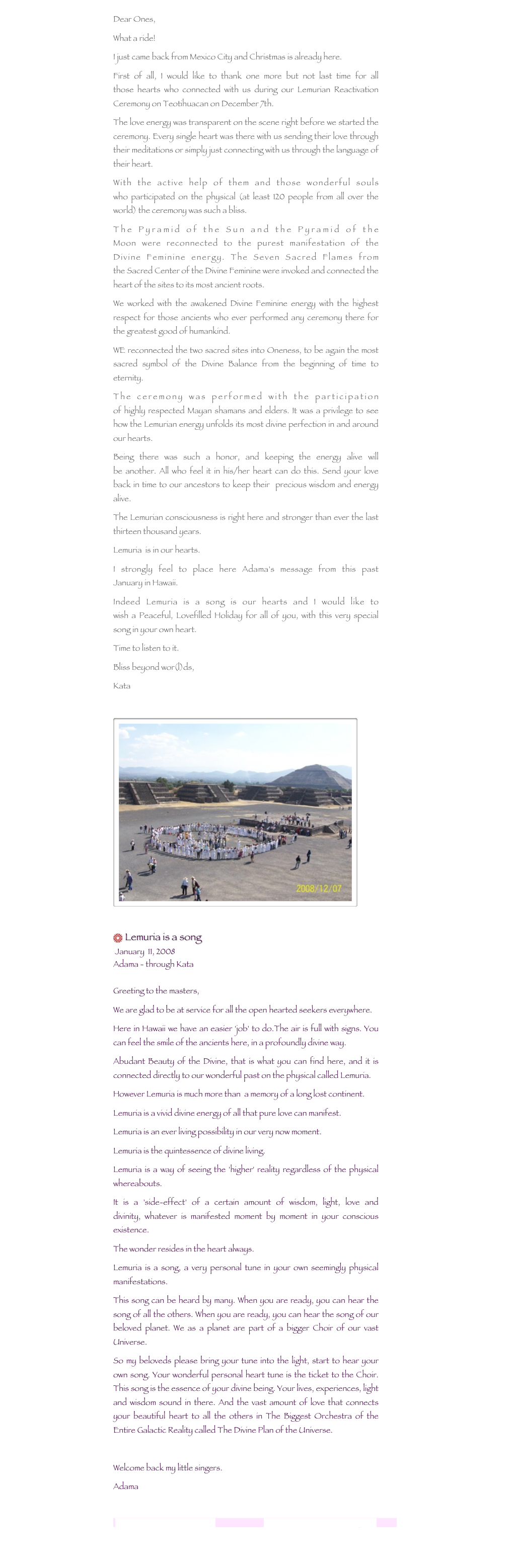 
Dear Ones, What a ride!I just came back from Mexico City and Christmas is already here.First of all, I would like to thank one more but not last time for all those hearts who connected with us during our Lemurian Reactivation Ceremony on Teotihuacan on December 7th.The love energy was transparent on the scene right before we started the ceremony. Every single heart was there with us sending their love through their meditations or simply just connecting with us through the language of their heart.With the active help of them and those wonderful souls who participated on the physical (at least 120 people from all over the world) the ceremony was such a bliss.The Pyramid of the Sun and the Pyramid of the Moon were reconnected to the purest manifestation of the Divine Feminine energy. The Seven Sacred Flames from the Sacred Center of the Divine Feminine were invoked and connected the heart of the sites to its most ancient roots.We worked with the awakened Divine Feminine energy with the highest respect for those ancients who ever performed any ceremony there for the greatest good of humankind.WE reconnected the two sacred sites into Oneness, to be again the most sacred symbol of the Divine Balance from the beginning of time to eternity.The ceremony was performed with the participation of highly respected Mayan shamans and elders. It was a privilege to see how the Lemurian energy unfolds its most divine perfection in and around our hearts.Being there was such a honor, and keeping the energy alive will be another. All who feel it in his/her heart can do this. Send your love back in time to our ancestors to keep their  precious wisdom and energy alive.The Lemurian consciousness is right here and stronger than ever the last thirteen thousand years.
Lemuria  is in our hearts.I strongly feel to place here Adama's message from this past January in Hawaii.
Indeed Lemuria is a song is our hearts and I would like to wish a Peaceful, Lovefilled Holiday for all of you, with this very special song in your own heart. Time to listen to it.Bliss beyond wor(l)ds,Kata

￼

 Lemuria is a song  January  11, 2008
Adama - through Kata
 Greeting to the masters,We are glad to be at service for all the open hearted seekers everywhere.Here in Hawaii we have an easier 'job' to do.The air is full with signs. You can feel the smile of the ancients here, in a profoundly divine way.Abudant Beauty of the Divine, that is what you can find here, and it is connected directly to our wonderful past on the physical called Lemuria.However Lemuria is much more than  a memory of a long lost continent.Lemuria is a vivid divine energy of all that pure love can manifest.Lemuria is an ever living possibility in our very now moment.Lemuria is the quintessence of divine living.Lemuria is a way of seeing the 'higher' reality regardless of the physical whereabouts.It is a 'side-effect' of a certain amount of wisdom, light, love and divinity, whatever is manifested moment by moment in your conscious existence.The wonder resides in the heart always.Lemuria is a song, a very personal tune in your own seemingly physical manifestations.This song can be heard by many. When you are ready, you can hear the song of all the others. When you are ready, you can hear the song of our beloved planet. We as a planet are part of a bigger Choir of our vast Universe.So my beloveds please bring your tune into the light, start to hear your own song. Your wonderful personal heart tune is the ticket to the Choir. This song is the essence of your divine being. Your lives, experiences, light and wisdom sound in there. And the vast amount of love that connects your beautiful heart to all the others in The Biggest Orchestra of the Entire Galactic Reality called The Divine Plan of the Universe. Welcome back my little singers.Adamalemurianawakening@gmail.com                                   www.lemurianawakening.com