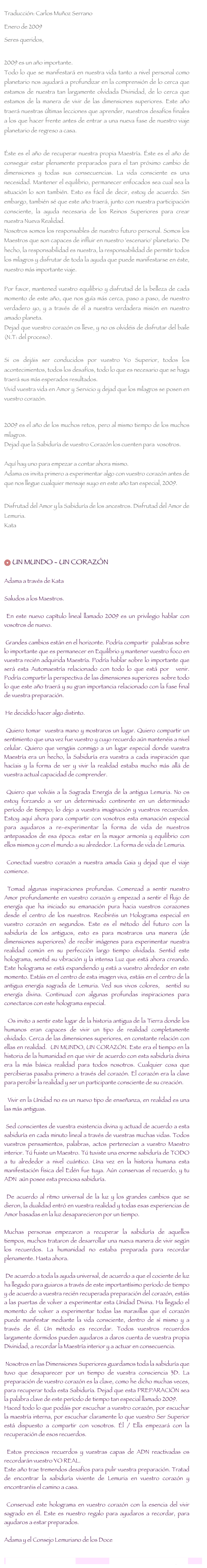 
Traducción: Carlos Muñoz SerranoEnero de 2009Seres queridos, 
 2009 es un año importante.  Todo lo que se manifestará en nuestra vida tanto a nivel personal como planetario nos ayudará a profundizar en la comprensión de lo cerca que estamos de nuestra tan largamente olvidada Divinidad, de lo cerca que estamos de la manera de vivir de las dimensiones superiores. Este año traerá nuestras últimas lecciones que aprender, nuestros desafíos finales a los que hacer frente antes de entrar a una nueva fase de nuestro viaje planetario de regreso a casa.  Éste es el año de recuperar nuestra propia Maestría. Éste es el año de conseguir estar plenamente preparados para el tan próximo cambio de dimensiones y todas sus consecuencias. La vida consciente es una necesidad. Mantener el equilibrio, permanecer enfocados sea cual sea la situación lo son también. Esto es fácil de decir, estoy de acuerdo. Sin embargo, también sé que este año traerá, junto con nuestra participación consciente, la ayuda necesaria de los Reinos Superiores para crear nuestra Nueva Realidad.  Nosotros somos los responsables de nuestro futuro personal. Somos los Maestros que son capaces de influir en nuestro 'escenario' planetario. De hecho, la responsabilidad es nuestra, la responsabilidad de permitir todos los milagros y disfrutar de toda la ayuda que puede manifestarse en éste, nuestro más importante viaje.    Por favor, mantened vuestro equilibrio y disfrutad de la belleza de cada momento de este año, que nos guía más cerca, paso a paso, de nuestro verdadero yo, y a través de él a nuestra verdadera misión en nuestro amado planeta.  Dejad que vuestro corazón os lleve, y no os olvidéis de disfrutar del baile (N.T: del proceso).  Si os dejáis ser conducidos por vuestro Yo Superior, todos los acontecimientos, todos los desafíos, todo lo que es necesario que se haga traerá sus más esperados resultados.  Vivid vuestra vida en Amor y Servicio y dejad que los milagros se posen en vuestro corazón. 2009 es el año de los muchos retos, pero al mismo tiempo de los muchos milagros.  Dejad que la Sabiduría de vuestro Corazón los cuenten para  vosotros.    Aquí hay uno para empezar a contar ahora mismo.  Adama os invita primero a experimentar algo con vuestro corazón antes de que nos llegue cualquier mensaje suyo en este año tan especial, 2009.  Disfrutad del Amor y la Sabiduría de los ancestros. Disfrutad del Amor de Lemuria.  Kata  

 UN MUNDO - UN CORAZÓN    Adama a través de Kata     Saludos a los Maestros.    En este nuevo capítulo lineal llamado 2009 es un privilegio hablar con vosotros de nuevo.    Grandes cambios están en el horizonte. Podría compartir  palabras sobre lo importante que es permanecer en Equilibrio y mantener vuestro foco en vuestra recién adquirida Maestría. Podría hablar sobre lo importante que será esta Automaestría relacionado con todo lo que está por  venir. Podría compartir la perspectiva de las dimensiones superiores  sobre todo lo que este año traerá y su gran importancia relacionado con la fase final de vuestra preparación.      He decidido hacer algo distinto.    Quiero tomar  vuestra mano y mostraros un lugar. Quiero compartir un sentimiento que una vez fue vuestro y cuyo recuerdo aún mantenéis a nivel celular. Quiero que vengáis conmigo a un lugar especial donde vuestra Maestría era un hecho, la Sabiduría era vuestra a cada inspiración que hacíais y la forma de ver y vivir la realidad estaba mucho más allá de vuestra actual capacidad de comprender.    Quiero que volváis a la Sagrada Energía de la antigua Lemuria. No os estoy forzando a ver un determinado continente en un determinado período de tiempo; lo dejo a vuestra imaginación y vuestros recuerdos. Estoy aquí ahora para compartir con vosotros esta emanación especial para ayudaros a re-experimentar la forma de vida de nuestros antepasados de esa época: estar en la mayor armonía y equilibrio con ellos mismos y con el mundo a su alrededor. La forma de vida de Lemuria.    Conectad vuestro corazón a nuestra amada Gaia y dejad que el viaje comience.    Tomad algunas inspiraciones profundas. Comenzad a sentir nuestro Amor profundamente en vuestro corazón y empezad a sentir el flujo de energía que ha iniciado su emanación pura hacia vuestros corazones desde el centro de los nuestros. Recibiréis un Holograma especial en vuestro corazón en segundos. Este es el método del futuro con la sabiduría de los antiguos, esto es para mostraros una manera (de dimensiones superiores) de recibir imágenes para experimentar nuestra realidad común en su perfección largo tiempo olvidada. Sentid este holograma, sentid su vibración y la intensa Luz que está ahora creando. Este holograma se está expandiendo y está a vuestro alrededor en este momento. Estáis en el centro de esta imagen viva, estáis en el centro de la antigua energía sagrada de Lemuria. Ved sus vivos colores,  sentid su energía divina. Continuad con algunas profundas inspiraciones para conectaros con este holograma especial.      Os invito a sentir este lugar de la historia antigua de la Tierra donde los humanos eran capaces de vivir un tipo de realidad completamente olvidado. Cerca de las dimensiones superiores, en constante relación con ellas en realidad.  UN MUNDO, UN CORAZÓN. Este era el tiempo en la historia de la humanidad en que vivir de acuerdo con esta sabiduría divina era la más básica realidad para todos nosotros. Cualquier cosa que percibieras pasaba primero a través del corazón. El corazón era la clave para percibir la realidad y ser un participante consciente de su creación.      Vivir en la Unidad no es un nuevo tipo de enseñanza, en realidad es una las más antiguas.    Sed conscientes de vuestra existencia divina y actuad de acuerdo a esta sabiduría en cada minuto lineal a través de vuestras muchas vidas. Todos vuestros pensamientos, palabras, actos pertenecían a vuestro Maestro interior. Tú fuiste un Maestro. Tú tuviste una enorme sabiduría de TODO a tu alrededor a nivel cuántico. Una vez en la historia humana esta manifestación física del Edén fue tuya. Aún conservas el recuerdo, y tu ADN  aún posee esta preciosa sabiduría.     De acuerdo al ritmo universal de la luz y los grandes cambios que se dieron, la dualidad entró en vuestra realidad y todas esas experiencias de Amor basadas en la luz desaparecieron por un tiempo.   Muchas personas empezaron a recuperar la sabiduría de aquellos tiempos, muchos trataron de desarrollar una nueva manera de vivir según los recuerdos. La humanidad no estaba preparada para recordar plenamente. Hasta ahora.    De acuerdo a toda la ayuda universal, de acuerdo a que el cociente de luz ha llegado para guiaros a través de este importantísimo período de tiempo y de acuerdo a vuestra recién recuperada preparación del corazón, estáis a las puertas de volver a experimentar esta Unidad Divina. Ha llegado el momento de volver a experimentar todas las maravillas que el corazón puede manifestar mediante la vida consciente, dentro de sí mismo y a través de él. Un método es recordar. Todos vuestros recuerdos largamente dormidos pueden ayudaros a daros cuenta de vuestra propia Divinidad, a recordar la Maestría interior y a actuar en consecuencia.      Nosotros en las Dimensiones Superiores guardamos toda la sabiduría que tuvo que desaparecer por un tiempo de vuestra consciencia 3D. La preparación de vuestro corazón es la clave, como he dicho muchas veces, para recuperar toda esta Sabiduría. Dejad que esta PREPARACIÖN sea la palabra clave de este período de tiempo tan especial llamado 2009.  Haced todo lo que podáis por escuchar a vuestro corazón, por escuchar la maestría interna, por escuchar claramente lo que vuestro Ser Superior está dispuesto a compartir con vosotros. Él / Ella empezará con la recuperación de esos recuerdos.   Estos preciosos recuerdos y vuestras capas de ADN reactivadas os recordarán vuestro YO REAL. Este año trae tremendos desafíos para pulir vuestra preparación. Tratad de encontrar la sabiduría viviente de Lemuria en vuestro corazón y encontraréis el camino a casa.    Conservad este holograma en vuestro corazón con la esencia del vivir sagrado en él. Este es nuestro regalo para ayudaros a recordar, para ayudaros a estar preparados.     Adama y el Consejo Lemuriano de los Docelemurianawakening@gmail.com                                   www.lemurianawakening.com