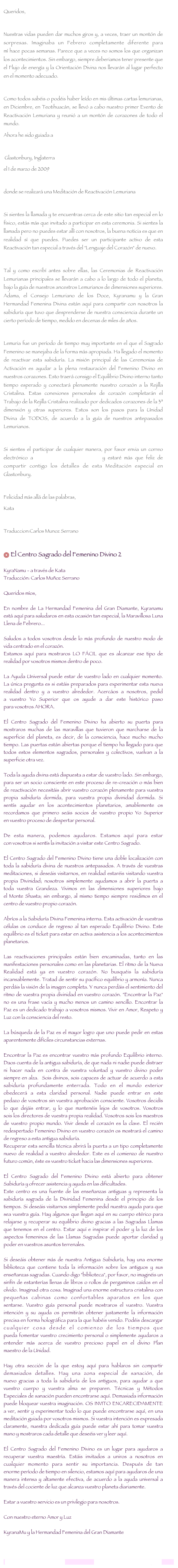Queridos,
Nuestras vidas pueden dar muchos giros y, a veces, traer un montón de sorpresas. Imaginaba un Febrero completamente diferente para mí hace pocas semanas. Parece que a veces no somos los que organizan los acontecimientos. Sin embargo, siempre deberiamos tener presente que el Flujo de energía y la Orientación Divina nos llevarán al lugar perfecto en el momento adecuado.
Como todos sabéis o podéis haber leído en mis últimas cartas lemurianas, en Diciembre, en Teotihuacán, se llevó a cabo nuestro primer Evento de Reactivación Lemuriana y reunió a un montón de corazones de todo el mundo.
Ahora he sido guiada a
Glastonbury, Inglaterra
el 1 de marzo de 2009
donde se realizará una Meditación de Reactivación Lemuriana
Si sientes la llamada y te encuentras cerca de este sitio tan especial en lo físico, estás más que invitado a participar en esta ceremonia. Si sientes la llamada pero no puedes estar allí con nosotros, la buena noticia es que en realidad sí que puedes. Puedes ser un participante activo de esta Reactivación tan especial a través del "Lenguaje del Corazón" de nuevo.
Tal y como escribí antes sobre ellas, las Ceremonias de Reactivación Lemurianas principales se llevarán a cabo a lo largo de todo el planeta, bajo la guía de nuestros ancestros Lemurianos de dimensiones superiores. Adama, el Consejo Lemuriano de los Doce, Kyranamu y la Gran Hermandad Femenina Divina están aquí para compartir con nosotros la sabiduría que tuvo que desprenderse de nuestra consciencia durante un cierto período de tiempo, medido en decenas de miles de años.
Lemuria fue un período de tiempo muy importante en el que el Sagrado Femenino se manejaba de la forma más apropiada. Ha llegado el momento de reactivar esta sabiduría. La misión principal de las Ceremonias de Activación es ayudar a la plena restauración del Femenino Divino en nuestros corazones. Esto traerá consigo el Equilibrio Divino interno tanto tiempo esperado y conectará plenamente nuestro corazón a la Rejilla Cristalina. Estas conexiones personales de corazón completarán el Trabajo de la Rejilla Cristalina realizado por dedicados corazones de la 3ª dimensión y otras superiores. Estos son los pasos para la Unidad Divina de TODOS, de acuerdo a la guía de nuestros antepasados Lemurianos.
Si sientes el participar de cualquier manera, por favor envia un correo electrónico a lemurianawakening@gmail.com y estaré más que feliz de compartir contigo los detalles de esta Meditación especial en Glastonbury.
Felicidad más allá de las palabras,
Kata
Traduccion:Carlos Munoz Serrano
El Centro Sagrado del Femenino Divino 2
KyraNamu - a través de Kata
Traducción: Carlos Muñoz Serrano
Queridos míos,
En nombre de La Hermandad Femenina del Gran Diamante, Kyranamu está aquí para saludaros en esta ocasión tan especial, la Maravillosa Luna Llena de Febrero...
Saludos a todos vosotros desde lo más profundo de nuestro modo de vida centrado en el corazón.
Estamos aquí para mostraros LO FÁCIL que es alcanzar ese tipo de realidad por vosotros mismos dentro de poco.
La Ayuda Universal puede estar de vuestro lado en cualquier momento. La única pregunta es si estáis preparados para experimentar esta nueva realidad dentro y a vuestro alrededor. Acercáos a nosotros, pedid a vuestro Yo Superior que os ayude a dar este histórico paso para vosotros AHORA.
El Centro Sagrado del Femenino Divino ha abierto su puerta para mostraros muchas de las maravillas que tuvieron que marcharse de la superficie del planeta, es decir, de la consciencia, hace mucho mucho tiempo. Las puertas están abiertas porque el tiempo ha llegado para que todos estos elementos sagrados, personales y colectivos, vuelvan a la superficie otra vez.
Toda la ayuda divina está dispuesta a estar de vuestro lado. Sin embargo, para ser un socio consciente en este proceso de re-creación o más bien de reactivación necesitáis abrir vuestro corazón plenamente para vuestra propia sabiduría dormida, para vuestra propia divinidad dormida. Si sentís ayudar en los acontecimientos planetarios, amablemente os recordamos que primero seáis socios de vuestro propio Yo Superior en vuestro proceso de despertar personal.
De esta manera, podemos ayudaros. Estamos aquí para estar con vosotros si sentís la invitación a visitar este Centro Sagrado.
El Centro Sagrado del Femenino Divino tiene una doble localización con toda la sabiduría divina de nuestros antepasados. A través de vuestras meditaciones, si deseáis visitarnos, en realidad estaréis visitando vuestra propia Divinidad; nosotros simplemente ayudamos a abrir la puerta a toda vuestra Grandeza. Vivimos en las dimensiones superiores bajo el Monte Shasta; sin embargo, al mismo tiempo siempre residimos en el centro de vuestro propio corazón.
Abríos a la Sabiduría Divina Femenina interna. Esta activación de vuestras células os conduce de regreso al tan esperado Equilibrio Divino. Este equilibrio es el ticket para estar en activa asistencia a los acontecimientos planetarios.
Las reactivaciones principales están bien encaminadas, tanto en las manifestaciones personales como en las planetarias. El ritmo de la Nueva Realidad está ya en vuestro corazón. No busquéis la sabiduría incansablemente. Tratad de sentir su pacífico equilibrio y armonía. Nunca perdáis la visión de la imagen completa. Y nunca perdáis el sentimiento del ritmo de vuestra propia divinidad en vuestro corazón. "Encontrar la Paz" no es una frase vacía y mucho menos un camino sencillo. Encontrar la Paz es un dedicado trabajo a vosotros mismos. Vivir en Amor, Respeto y Luz con la consciencia del resto.
La búsqueda de la Paz es el mayor logro que uno puede pedir en estas aparentemente difíciles circunstancias externas.
Encontrar la Paz es encontrar vuestro más profundo Equilibrio interno. Daos cuenta de la antigua sabiduría, de que nada ni nadie puede distraer ni hacer nada en contra de vuestra voluntad y vuestro divino poder siempre en alza. Sois divinos, sois capaces de actuar de acuerdo a esta sabiduría profundamente enterrada. Todo en el mundo exterior obedecerá a esta claridad personal. Nadie puede entrar en este pedazo de vosotros sin vuestra aprobación consciente. Vosotros decidís lo que dejáis entrar, y lo que mantenéis lejos de vosotros. Vosotros sois los directores de vuestra propia realidad. Vosotros sois los maestros de vuestro propio mundo. Vivir desde el corazón es la clave. El recién redespertado Femenino Divino en vuestro corazón os mostrará el camino de regreso a esta antigua sabiduría.
Recuperar esta sencilla técnica abrirá la puerta a un tipo completamente nuevo de realidad a vuestro alrededor. Este es el comienzo de nuestro futuro común, éste es vuestro ticket hacia las dimensiones superiores.
El Centro Sagrado del Femenino Divino está abierto para obtener Sabiduría y ofrecer asistencia y ayuda en las dificultades.
Este centro es una fuente de las enseñanzas antiguas y representa la sabiduría sagrada de la Divinidad Femenina desde el principio de los tiempos. Si deseáis visitarnos simplemente pedid nuestra ayuda para que sea vuestra guía. Hay algunos que llegan aquí en su cuerpo etérico para relajarse y recuperar su equilibrio divino gracias a las Sagradas Llamas que tenemos en el centro. Estar aquí e inspirar el poder y la luz de los aspectos femeninos de las Llamas Sagradas puede aportar claridad y poder en vuestros asuntos terrenales.
Si deseáis obtener más de nuestra Antigua Sabiduría, hay una enorme biblioteca que contiene toda la información sobre los antiguos y sus enseñanzas sagradas. Cuando digo "biblioteca", por favor, no imaginéis un sinfín de estanterías llenas de libros o rollos de pergaminos caídos en el olvido. Imaginad otra cosa. Imaginad una enorme estructura cristalina con pequeñas cabinas como confortables aparatos en los que sentarse. Vuestro guía personal puede mostraros el vuestro. Vuestra intención y su ayuda os permitirán obtener justamente la información precisa en forma holográfica para la que habéis venido. Podéis descargar cualquier cosa desde el comienzo de los tiempos que pueda fomentar vuestro crecimiento personal o simplemente ayudaros a entender más acerca de vuestro precioso papel en el divino Plan maestro de la Unidad.
Hay otra sección de la que estoy aquí para hablaros sin compartir demasiados detalles. Hay una zona especial de sanación, de nuevo gracias a toda la sabiduría de los antiguos, para ayudar a que vuestro cuerpo y vuestra alma se preparen. Técnicas y Métodos Especiales de sanación pueden encontrarse aquí. Demasiada información puede bloquear vuestra imaginación. OS INVITO ENCARECIDAMENTE a ver, sentir y experimentar todo lo que puede encontrarse aquí, en una meditación guiada por vosotros mismos. Si vuestra intención es expresada claramente, nuestra dedicada guía puede estar ahí para tomar vuestra mano y mostraros cada detalle que deseéis ver y leer aquí.
El Centro Sagrado del Femenino Divino es un lugar para ayudaros a recuperar vuestra maestría. Estáis invitados a uniros a nosotros en cualquier momento para sentir su importancia. Después de tan enorme período de tiempo en silencio, estamos aquí para ayudaros de una manera intensa y altamente efectiva, de acuerdo a la ayuda universal a través del cociente de luz que alcanza vuestro planeta diariamente.
Estar a vuestro servicio es un privilegio para nosotros.
Con nuestro eterno Amor y Luz
KyranaMu y la Hermandad Femenina del Gran Diamante
lemurianawakening@gmail.com www.lemurianawakening.com