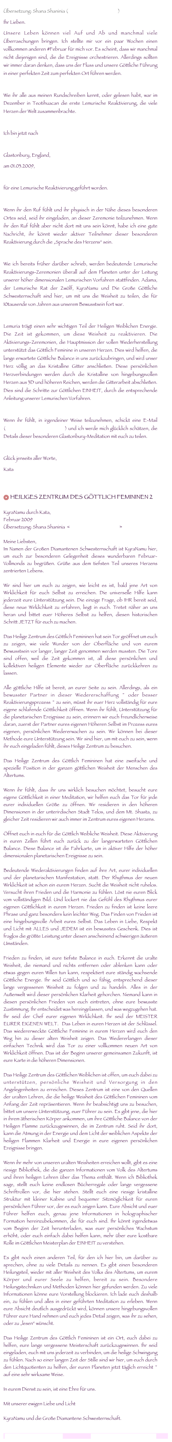 
Übersetzung: Shana Shaninia (www.torindiegalaxien.de)
Ihr Lieben.Unsere Leben können viel Auf und Ab und manchmal viele Überraschungen bringen. Ich stellte mir vor ein paar Wochen einen vollkommen anderen #Februar für mich vor. Es scheint, dass wir manchmal nicht diejenigen sind, die die Ereignisse orchestrieren. Allerdings sollten wir immer daran denken, dass uns der Fluss und unsere Göttliche Führung in einer perfekten Zeit zum perfekten Ort führen werden.  Wie ihr alle aus meinen Rundschreiben kennt, oder gelesen habt, war im Dezember in Teotihuacan die erste Lemurische Reaktivierung, die viele Herzen der Welt zusammenbrachte.  Ich bin jetzt nach 

Glastonbury, England, 
am 01.03.2009, 

für eine Lemurische Reaktivierung geführt worden.
Wenn ihr den Ruf fühlt und ihr physisch in der Nähe dieses besonderen Ortes seid, seid ihr eingeladen, an dieser Zeremonie teilzunehmen. Wenn ihr den Ruf fühlt aber nicht dort mit uns sein könnt, habe ich eine gute Nachricht, ihr könnt wieder aktiver Teilnehmer dieser besonderen Reaktivierung durch die „Sprache des Herzens“ sein. 
Wie ich bereits früher darüber schrieb, werden bedeutende Lemurische Reaktivierungs-Zeremonien überall auf dem Planeten unter der Leitung unserer höher dimensionalen Lemurischen Vorfahren stattfinden. Adama, der Lemurische Rat der Zwölf, KyraNamu und Die Große Göttliche Schwesternschaft sind hier, um mit uns die Weisheit zu teilen, die für 10tausende von Jahren aus unserem Bewusstsein fort war. Lemuria trägt einen sehr wichtigen Teil der Heiligen Weiblichen Energie. Die Zeit ist gekommen, um diese Weisheit zu reaktivieren. Die Aktivierungs-Zeremonien, die Hauptmission der vollen Wiederherstellung unterstützt das Göttlich Feminine in unseren Herzen. Dies wird helfen, die lange erwartete Göttliche Balance in uns zurückzubringen, und wird unser Herz völlig an das Kristalline Gitter anschließen. Diese persönlichen Herzverbindungen werden durch die Kristalline von hingebungsvollen Herzen aus 3D und höheren Reichen, werden die Gitterarbeit abschließen. Dies sind die Schritte zur Göttlichen EINHEIT, durch die entsprechende Anleitung unserer Lemurischen Vorfahren.
Wenn ihr fühlt, in irgendeiner Weise teilzunehmen, schickt eine E-Mail (lemurianawakenin@gmail.com) und ich werde mich glücklich schätzen, die Details dieser besonderen Glastonbury-Meditation mit euch zu teilen.
Glück jenseits aller Worte, 
Kata  
 HEILIGES ZENTRUM DES GÖTTLICH FEMININEN 2  KyraNamu durch Kata,  Februar 2009 Übersetzung: Shana Shaninia  <www.torindiegalaxien.de>   Meine Liebsten, Im Namen der Großen Diamantenen Schwesternschaft ist KyraNamu hier, um euch zur besonderen Gelegenheit dieses wunderbaren Februar-Vollmonds zu begrüßen. Grüße aus dem tiefsten Teil unseres Herzens zentrierten Lebens.  Wir sind hier um euch zu zeigen, wie leicht es ist, bald jene Art von Wirklichkeit für euch Selbst zu erreichen. Die universelle Hilfe kann jederzeit eure Unterstützung sein. Die einzige Frage, ob IHR bereit seid, diese neue Wirklichkeit zu erfahren, liegt in euch. Tretet näher an uns heran und bittet euer Höheres Selbst zu helfen, diesen historischen Schritt JETZT für euch zu machen.  Das Heilige Zentrum des Göttlich Femininen hat sein Tor geöffnet um euch zu zeigen, wie viele Wunder von der Oberfläche und von eurem Bewusstsein vor langer, langer Zeit genommen werden mussten. Die Tore sind offen, weil die Zeit gekommen ist, all diese persönlichen und kollektiven heiligen Elemente wieder zur Oberfläche zurückkehren zu lassen.  Alle göttliche Hilfe ist bereit, an eurer Seite zu sein. Allerdings, als ein bewusster Partner in dieser Wiedererschaffung ~ oder besser Reaktivierungsprozess ~ zu sein, müsst ihr euer Herz vollständig für eure eigene schlafende Göttlichkeit öffnen. Wenn ihr fühlt, Unterstützung für die planetarischen Ereignisse zu sein, erinnern wir euch freundlicherweise daran, zuerst der Partner eures eigenen Höheren Selbst im Prozess eures eigenen, persönlichen Wiedererwachen zu sein. Wir können bei dieser Methode eure Unterstützung sein. Wir sind hier, um mit euch zu sein, wenn ihr euch eingeladen fühlt, dieses Heilige Zentrum zu besuchen.  Das Heilige Zentrum des Göttlich Femininen hat eine zweifache und spezielle Position in der ganzen göttlichen Weisheit der Menschen des Altertums.    Wenn ihr fühlt, dass ihr uns wirklich besuchen möchtet, besucht eure eigene Göttlichkeit in einer Meditation, wir helfen euch das Tor für jede eurer individuellen Größe zu öffnen. Wir residieren in den höheren Dimensionen in der unterirdischen Stadt Telos, und dem Mt. Shasta, zu gleicher Zeit residieren wir auch immer im Zentrum eures eigenen Herzens.  Öffnet euch in euch für die Göttlich Weibliche Weisheit. Diese Aktivierung in euren Zellen führt euch zurück zu der langerwarteten Göttlichen Balance. Diese Balance ist die Fahrkarte, um in aktiver Hilfe der höher dimensionalen planetarischen Ereignisse zu sein.  Bedeutende Wiederaktivierungen finden auf ihre Art, eurer individuellen und der planetarischen Manifestation, statt. Der Rhythmus der neuen Wirklichkeit ist schon ein eurem Herzen. Sucht die Weisheit nicht ruhelos. Versucht ihren Frieden und die Harmonie zu fühlen. Löst nie euren Blick vom vollständigen Bild. Und lockert nie das Gefühl des Rhythmus eurer eigenen Göttlichkeit in eurem Herzen. Frieden zu finden ist keine leere Phrase und ganz besonders kein leichter Weg. Das Finden von Frieden ist eine hingebungsvolle Arbeit eures Selbst. Das Leben in Liebe, Respekt und Licht mit ALLES und JEDEM ist ein bewusstes Geschenk. Dies ist fraglos die größte Leistung unter diesen anscheinend schwierigen äußeren Umständen.  Frieden zu finden, ist eure tiefste Balance in euch. Erkennt die uralte Weisheit, die niemand und nichts entfernen oder ablenken kann oder etwas gegen euren Willen tun kann, respektiert eure ständig wachsende Göttliche Energie. Ihr seid Göttlich und so fähig, entsprechend dieser lange vergessenen Weisheit zu folgen und zu handeln. Alles in der Außenwelt wird dieser persönlichen Klarheit gehorchen. Niemand kann in diesen persönlichen Frieden von euch eintreten, ohne eure bewusste Zustimmung. Ihr entscheidet was hereingelassen, und was wegzugehen hat. Ihr seid der Chef eurer eigenen Wirklichkeit. Ihr seid der MEISTER EURER EIGENEN WELT.  Das Leben in euren Herzen ist der Schlüssel. Das wiedererweckte Göttliche Feminine in eurem Herzen wird euch den Weg hin zu dieser alten Weisheit zeigen. Das Wiedererlangen dieser einfachen Technik wird das Tor zu einer vollkommen neuen Art von Wirklichkeit öffnen. Das ist der Beginn unserer gemeinsamen Zukunft, ist eure Karte in die höheren Dimensionen.  Das Heilige Zentrum des Göttlichen Weiblichen ist offen, um euch dabei zu unterstützen, persönliche Weisheit und Versorgung in den Angelegenheiten zu erreichen. Dieses Zentrum ist eine von den Quellen der uralten Lehren, die die heilige Weisheit des Göttlichen Femininen vom Anfang der Zeit repräsentieren. Wenn ihr beabsichtigt uns zu besuchen, bittet um unsere Unterstützung, euer Führer zu sein. Es gibt jene, die hier in ihrem ätherischen Körper ankommen, um ihre Göttliche Balance von der Heiligen Flamme zurückzugewinnen, die im Zentrum ruht. Seid ihr dort, kann die Atmung in der Energie und dem Licht der weiblichen Aspekte der heiligen Flammen Klarheit und Energie in eure eigenen persönlichen Ereignisse bringen.  Wenn ihr mehr von unseren uralten Weisheiten erreichen wollt, gibt es eine riesige Bibliothek, die die ganzen Informationen vom Volk des Altertums und ihren heiligen Lehren über das Thema enthält. Wenn ich Bibliothek sage, stellt euch keine endlosen Bücherregale oder lange vergessene Schriftrollen vor, die hier stehen. Stellt euch eine riesige kristalline Struktur mit kleiner Kabine und bequemer Sitzmöglichkeit für euren persönlichen Führer vor, der es euch zeigen kann. Eure Absicht und euer Führer helfen euch, genau jene Informationen in holographischer Formation hereinzubekommen, die für euch sind. Ihr könnt irgendetwas vom Beginn der Zeit herunterladen, was euer persönliches Wachstum erhöht, oder euch einfach dabei helfen kann, mehr über eure kostbare Rolle im Göttlichen Meisterplan der EINHEIT zu verstehen.  Es gibt noch einen anderen Teil, für den ich hier bin, um darüber zu sprechen, ohne zu viele Details zu nennen. Es gibt einen besonderen Heilungsteil, wieder mit aller Weisheit des Volks des Altertums, um eurem Körper und eurer Seele zu helfen, bereit zu sein. Besondere Heilungstechniken und Methoden können hier gefunden werden. Zu viele Informationen könne eure Vorstellung blockieren. Ich lade euch deshalb ein, zu fühlen und alles in einer geführten Meditation zu erleben. Wenn eure Absicht deutlich ausgedrückt wird, können unsere hingebungsvollen Führer eure Hand nehmen und euch jedes Detail zeigen, was ihr zu sehen, oder zu „lesen“ wünscht.  Das Heilige Zentrum des Göttlich Femininen ist ein Ort, euch dabei zu helfen, eure lange vergessene Meisterschaft zurückzugewinnen. Ihr seid eingeladen, euch mit uns jederzeit zu verbinden, um die heilige Schwingung zu fühlen. Nach so einer langen Zeit der Stille sind wir hier, um euch durch den Lichtquotienten zu helfen, der euren Planeten jetzt täglich erreicht ~ auf eine sehr wirksame Weise.  In eurem Dienst zu sein, ist eine Ehre für uns.  Mit unserer ewigen Liebe und Licht  KyraNamu und die Große Diamantene Schwesternschaft.
lemurianawakening@gmail.com                                   www.lemurianawakening.com